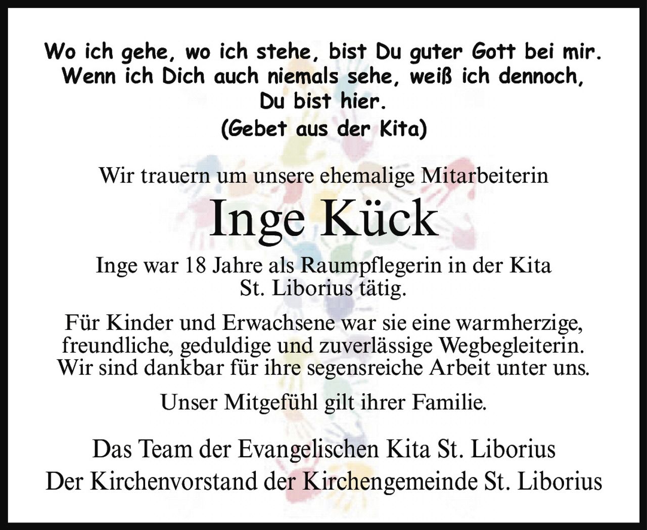 <p><i>Wo ich gehe, wo ich stehe, bist Du guter Gott bei mir. Wenn ich Dich auch niemals sehe, weiß ich dennoch, Du bist hier.<br>(Gebet aus der Kita)</i></p><p>Wir trauern um unsere ehemalige Mitarbeiterin</p><p><strong>Inge Kück</strong></p><p>Inge war 18 Jahre als Raumpflegerin in der Kita St. Liborius tätig.</p><p>Für Kinder und Erwachsene war sie eine warmherzige, freundliche, geduldige und zuverlässige Wegbegleiterin. Wir sind dankbar für ihre segensreiche Arbeit unter uns.</p><p>Unser Mitgefühl gilt ihrer Familie.</p><p>Das Team der Evangelischen Kita St. Liborius<br>Der Kirchenvorstand der Kirchengemeinde St. Liborius</p>