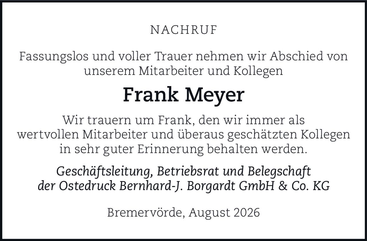 <p><strong>NACHRUF</strong></p><p>Fassungslos und voller Trauer nehmen wir Abschied von unserem Mitarbeiter und Kollegen</p><p><strong>Frank Meyer</strong></p><p>Wir trauern um Frank, den wir immer als wertvollen Mitarbeiter und überaus geschätzten Kollegen in sehr guter Erinnerung behalten werden.</p><p><i>Geschäftsleitung, Betriebsrat und Belegschaft der Ostedruck Bernhard-J. Borgardt GmbH & Co. KG</i></p><p>Bremervörde, August 2026</p>