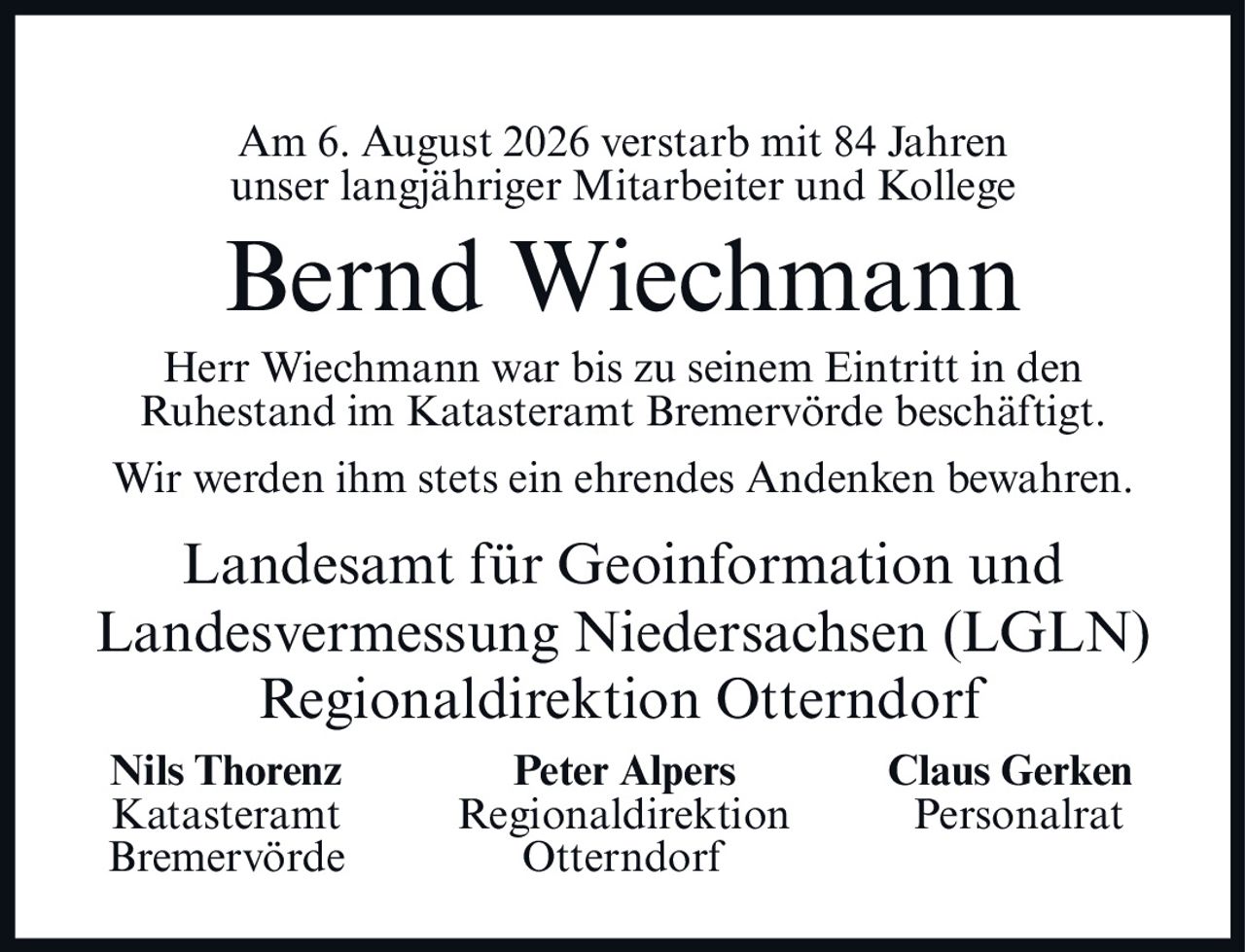 <p>Am 6. August 2026 verstarb mit 84 Jahren unser langjähriger Mitarbeiter und Kollege</p><p><strong>Bernd Wiechmann</strong></p><p>Herr Wiechmann war bis zu seinem Eintritt in den Ruhestand im Katasteramt Bremervörde beschäftigt.</p><p>Wir werden ihm stets ein ehrendes Andenken bewahren.</p><p>Landesamt für Geoinformation und Landesvermessung Niedersachsen (LGLN)<br/>Regionaldirektion Otterndorf</p><p><strong>Nils Thorenz</strong> <strong>Peter Alpers</strong> <strong>Claus Gerken</strong><br/>Katasteramt Regionaldirektion Personalrat<br/>Bremervörde Otterndorf</p>
