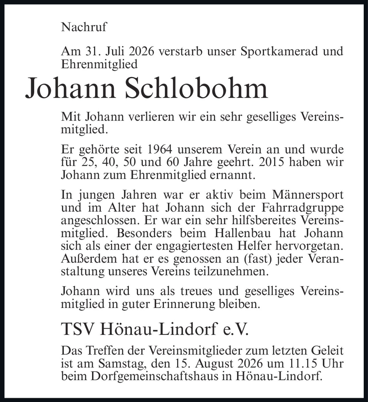 <p>Am 31. Juli 2026 verstarb unser Sportkamerad und Ehrenmitglied</p>

<p>Mit Johann verlieren wir ein sehr geselliges Vereinsmitglied.</p>

<p>Er gehörte seit 1964 unserem Verein an und wurde für 25, 40, 50 und 60 Jahre geehrt. 2015 haben wir Johann zum Ehrenmitglied ernannt.</p>

<p>In jungen Jahren war er aktiv beim Männersport und im Alter hat Johann sich der Fahrradgruppe angeschlossen. Er war ein sehr hilfsbereites Vereinsmitglied. Besonders beim Hallenbau hat Johann sich als einer der engagiertesten Helfer hervorgetan. Außerdem hat er es genossen an (fast) jeder Veranstaltung unseres Vereins teilzunehmen.</p>

<p>Johann wird uns als treues und geselliges Vereinsmitglied in guter Erinnerung bleiben.</p>

<p><strong>TSV Hönau-Lindorf e.V.</strong></p>

<p>Das Treffen der Vereinsmitglieder zum letzten Geleit ist am Samstag, den 15. August 2026 um 11.15 Uhr beim Dorfgemeinschaftshaus in Hönau-Lindorf.</p>
