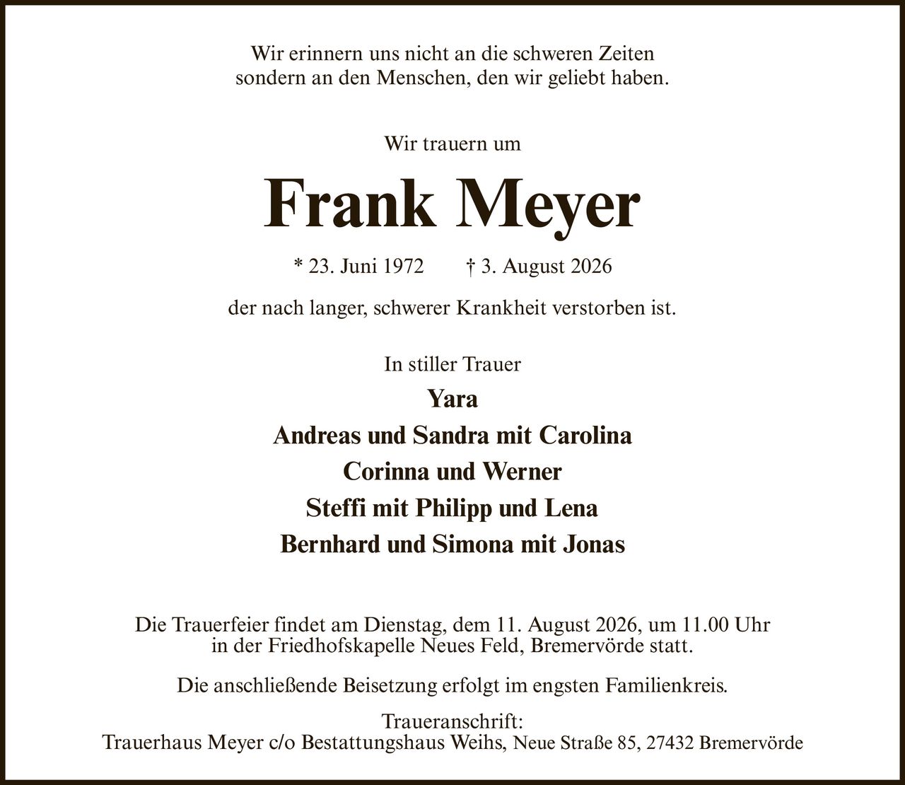 <p>Wir erinnern uns nicht an die schweren Zeiten sondern an den Menschen, den wir geliebt haben.</p><p>Wir trauern um</p><p><strong>Frank Meyer</strong></p><p>* 23. Juni 1972 † 3. August 2026</p><p>der nach langer, schwerer Krankheit verstorben ist.</p><p>In stiller Trauer</p><p><strong>Yara</strong><br><strong>Andreas und Sandra mit Carolina</strong><br><strong>Corinna und Werner</strong><br><strong>Steffi mit Philipp und Lena</strong><br><strong>Bernhard und Simona mit Jonas</strong></p><p>Die Trauerfeier findet am Dienstag, dem 11. August 2026, um 11.00 Uhr in der Friedhofskapelle Neues Feld, Bremervörde statt.</p><p>Die anschließende Beisetzung erfolgt im engsten Familienkreis.</p><p>Traueranschrift:<br>Trauerhaus Meyer c/o Bestattungshaus Weihs, Neue Straße 85, 27432 Bremervörde</p>