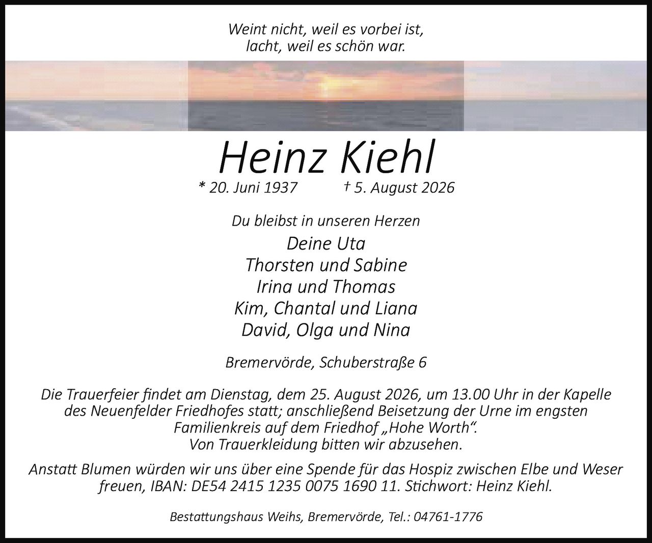 <i>Weint nicht, weil es vorbei ist,<br>lacht, weil es schön war.</i><br><br><strong>Heinz Kiehl</strong><br>* 20. Juni 1937 † 5. August 2026<br><br>Du bleibst in unseren Herzen<br><br>Deine Uta<br>Thorsten und Sabine<br>Irina und Thomas<br>Kim, Chantal und Liana<br>David, Olga und Nina<br><br>Bremervörde, Schuberstraße 6<br><br>Die Trauerfeier findet am Dienstag, dem 25. August 2026, um 13.00 Uhr in der Kapelle des Neuenfelder Friedhofes statt; anschließend Beisetzung der Urne im engsten Familienkreis auf dem Friedhof „Hohe Worth".<br><br>Von Trauerkleidung bitten wir abzusehen.<br><br>Anstatt Blumen würden wir uns über eine Spende für das Hospiz zwischen Elbe und Weser freuen, IBAN: DE54 2415 1235 0075 1690 11. Stichwort: Heinz Kiehl.<br><br>Bestattungshaus Weihs, Bremervörde, Tel.: 04761-1776