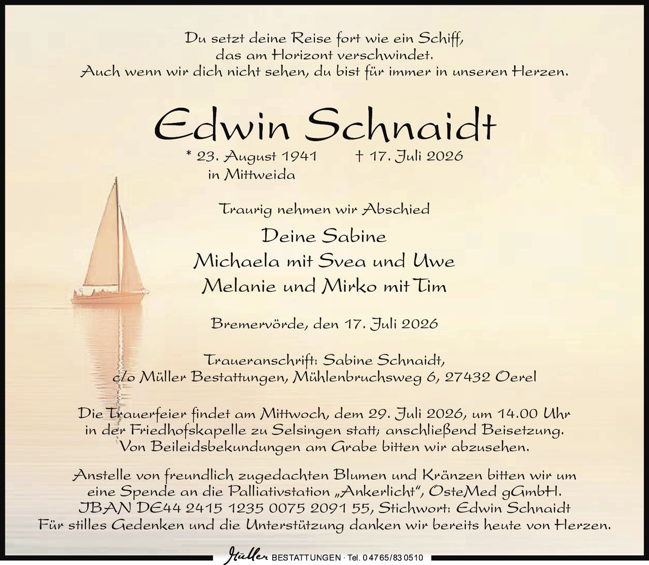 <p>Du setzt deine Reise fort wie ein Schiff, das am Horizont verschwindet. Auch wenn wir dich nicht sehen, du bist für immer in unseren Herzen.</p>

<p><strong>Edwin Schnaidt</strong><br/>
* 23. August 1941 † 17. Juli 2026<br/>
in Mittweida</p>

<p>Traurig nehmen wir Abschied</p>

<p>Deine Sabine<br/>
Michaela mit Svea und Uwe<br/>
Melanie und Mirko mit Tim</p>

<p>Bremervörde, den 17. Juli 2026</p>

<p><strong>Traueranschrift:</strong> Sabine Schnaidt, c/o Müller Bestattungen, Mühlenbruchsweg 6, 27432 Oerel</p>

<p>Die Trauerfeier findet am Mittwoch, dem 29. Juli 2026, um 14.00 Uhr in der Friedhofskapelle zu Selsingen statt; anschließend Beisetzung. Von Beileidsbekundungen am Grabe bitten wir abzusehen.</p>

<p>Anstelle von freundlich zugedachten Blumen und Kränzen bitten wir um eine Spende an die Palliativstation „Ankerlicht", OsteMed gGmbH. IBAN DE44 2415 1235 0075 2091 55, Stichwort: Edwin Schnaidt</p>

<p>Für stilles Gedenken und die Unterstützung danken wir bereits heute von Herzen.</p>