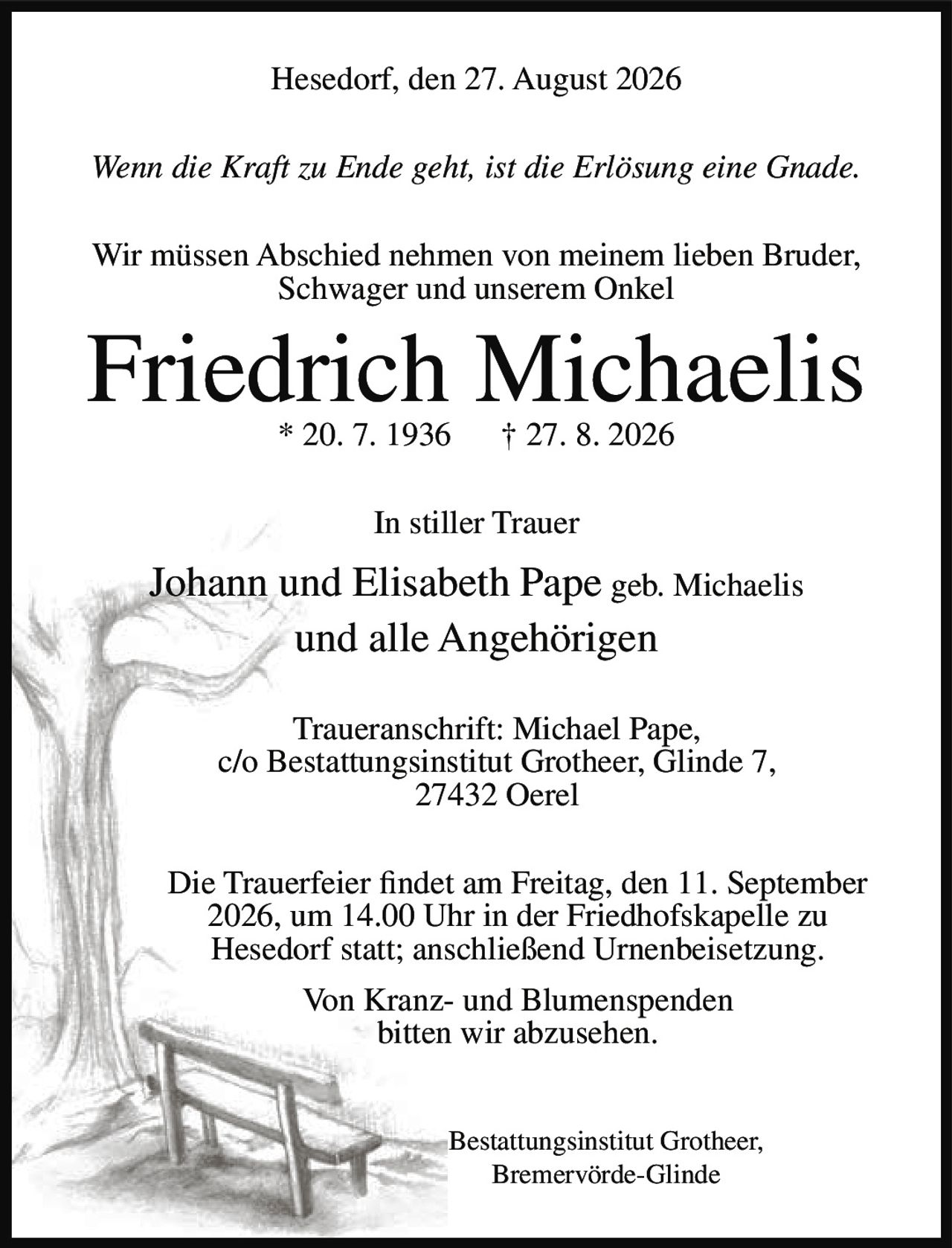 <p><strong>Hesedorf, den 27. August 2026</strong></p>

<p><i>Wenn die Kraft zu Ende geht, ist die Erlösung eine Gnade.</i></p>

<p>Wir müssen Abschied nehmen von meinem lieben Bruder, Schwager und unserem Onkel</p>

<p><strong>Friedrich Michaelis</strong></p>

<p>* 20. 7. 1936 † 27. 8. 2026</p>

<p><strong>In stiller Trauer</strong></p>

<p>Johann und Elisabeth Pape geb. Michaelis<br/>und alle Angehörigen</p>

<p><strong>Traueranschrift:</strong> Michael Pape,<br/>c/o Bestattungsinstitut Grotheer, Glinde 7,<br/>27432 Oerel</p>

<p>Die Trauerfeier findet am Freitag, den 11. September 2026, um 14.00 Uhr in der Friedhofskapelle zu Hesedorf statt; anschließend Urnenbeisetzung.</p>

<p>Von Kranz- und Blumenspenden bitten wir abzusehen.</p>

<p><strong>Bestattungsinstitut Grotheer,</strong><br/>Bremervörde-Glinde</p>