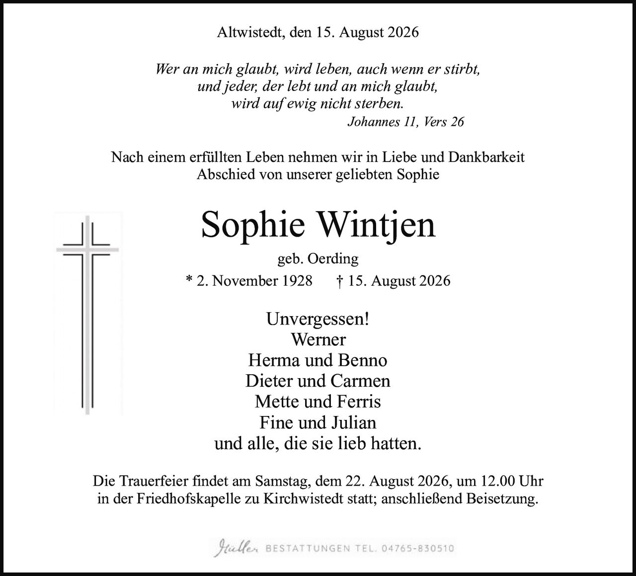<p><strong>Altwistedt, den 15. August 2026</strong></p>

<p><i>Wer an mich glaubt, wird leben, auch wenn er stirbt,<br/>und jeder, der lebt und an mich glaubt,<br/>wird auf ewig nicht sterben.<br/>Johannes 11, Vers 26</i></p>

<p>Nach einem erfüllten Leben nehmen wir in Liebe und Dankbarkeit<br/>Abschied von unserer geliebten Sophie</p>

<p><strong>Sophie Wintjen</strong><br/>geb. Oerding<br/>* 2. November 1928 † 15. August 2026</p>

<p><strong>Unvergessen!</strong><br/>Werner<br/>Herma und Benno<br/>Dieter und Carmen<br/>Mette und Ferris<br/>Fine und Julian<br/>und alle, die sie lieb hatten.</p>

<p>Die Trauerfeier findet am Samstag, dem 22. August 2026, um 12.00 Uhr<br/>in der Friedhofskapelle zu Kirchwistedt statt; anschließend Beisetzung.</p>