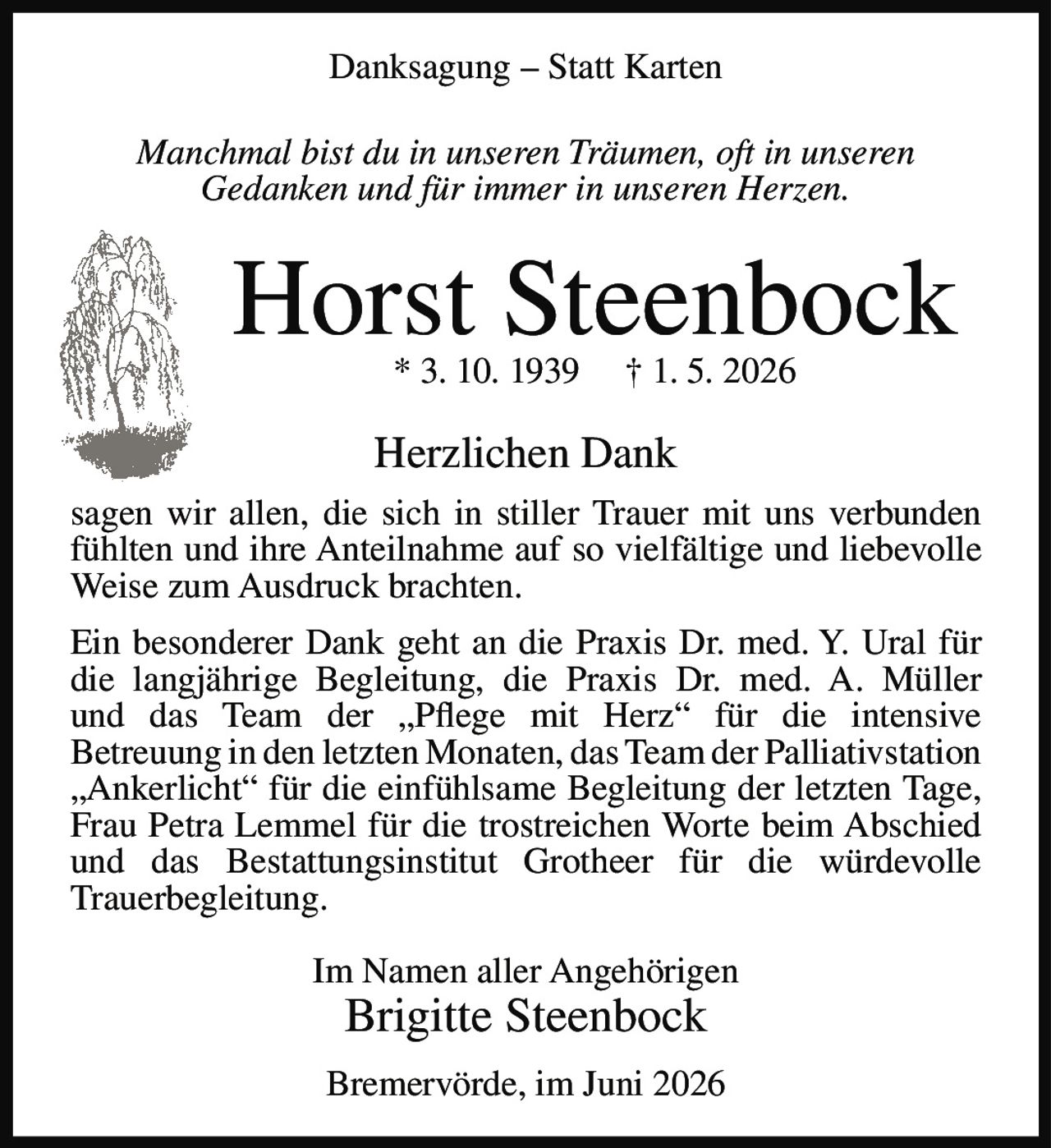 <p><strong>Danksagung – Statt Karten</strong></p>

<p><i>Manchmal bist du in unseren Träumen, oft in unseren Gedanken und für immer in unseren Herzen.</i></p>

<p><strong>Horst Steenbock</strong><br>
* 3. 10. 1939 † 1. 5. 2026</p>

<p><strong>Herzlichen Dank</strong><br>
sagen wir allen, die sich in stiller Trauer mit uns verbunden fühlten und ihre Anteilnahme auf so vielfältige und liebevolle Weise zum Ausdruck brachten.</p>

<p>Ein besonderer Dank geht an die Praxis Dr. med. Y. Ural für die langjährige Begleitung, die Praxis Dr. med. A. Müller und das Team der „Pflege mit Herz" für die intensive Betreuung in den letzten Monaten, das Team der Palliativstation „Ankerlicht" für die einfühlsame Begleitung der letzten Tage, Frau Petra Lemmel für die trostreichen Worte beim Abschied und das Bestattungsinstitut Grotheer für die würdevolle Trauerbegleitung.</p>

<p>Im Namen aller Angehörigen<br>
<strong>Brigitte Steenbock</strong></p>

<p>Bremervörde, im Juni 2026</p>