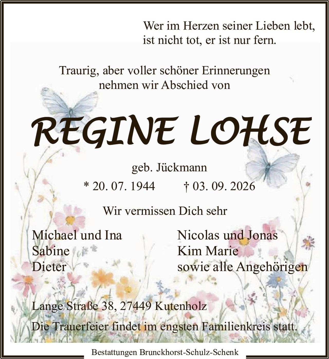 <p>Wer im Herzen seiner Lieben lebt, ist nicht tot, er ist nur fern.</p><p>Traurig, aber voller schöner Erinnerungen nehmen wir Abschied von</p><p><strong>REGINE LOHSE</strong><br/>geb. Jückmann<br/>* 20. 07. 1944 † 03. 09. 2026</p><p>Wir vermissen Dich sehr</p><p>Michael und Ina<br/>Sabine<br/>Dieter<br/>Nicolas und Jonas<br/>Kim Marie<br/>sowie alle Angehörigen</p><p>Lange Straße 38, 27449 Kutenholz</p><p>Die Trauerfeier findet im engsten Familienkreis statt.</p><p>Bestattungen Brunckhorst-Schulz-Schenk</p>
