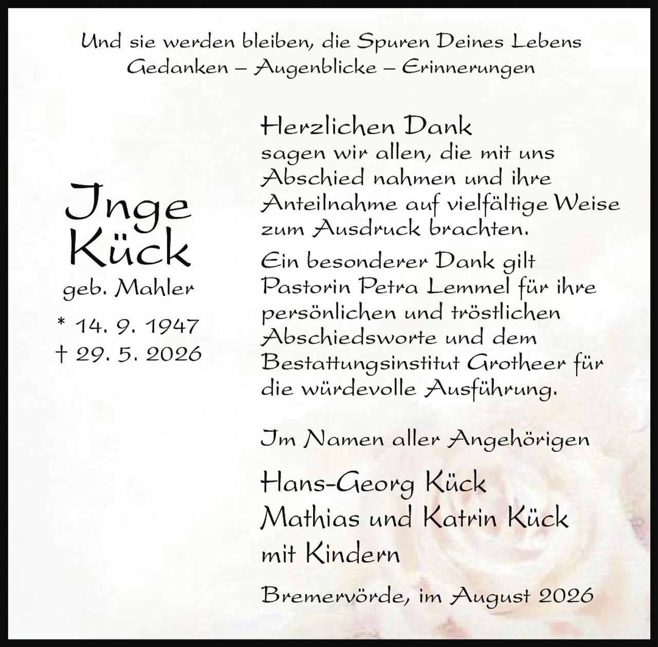 <p>Und sie werden bleiben, die Spuren Deines Lebens<br>Gedanken – Augenblicke – Erinnerungen</p><p>Inge Kück<br>geb. Mahler<br>* 14. 9. 1947<br>† 29. 5. 2026</p><p>Herzlichen Dank<br>sagen wir allen, die mit uns<br>Abschied nahmen und ihre<br>Anteilnahme auf vielfältige Weise<br>zum Ausdruck brachten.</p><p>Ein besonderer Dank gilt<br>Pastorin Petra Lemmel für ihre<br>persönlichen und tröstlichen<br>Abschiedsworte und dem<br>Bestattungsinstitut Grotheer für<br>die würdevolle Ausführung.</p><p>Im Namen aller Angehörigen</p><p>Hans-Georg Kück<br>Mathias und Katrin Kück<br>mit Kindern</p><p>Bremervörde, im August 2026</p>