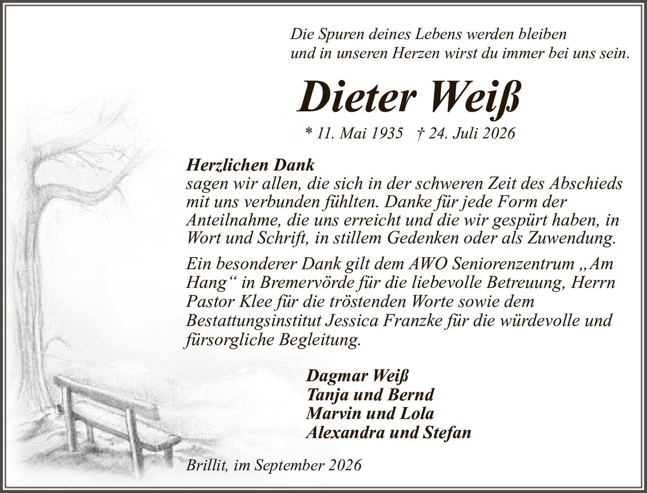 <p><i>Die Spuren deines Lebens werden bleiben<br>und in unseren Herzen wirst du immer bei uns sein.</i></p><p><strong>Dieter Weiß</strong><br>* 11. Mai 1935 † 24. Juli 2026</p><p>Dagmar Weiß<br>Tanja und Bernd<br>Marvin und Lola<br>Alexandra und Stefan</p><p><strong>Herzlichen Dank</strong><br>sagen wir allen, die sich in der schweren Zeit des Abschieds mit uns verbunden fühlten. Danke für jede Form der Anteilnahme, die uns erreicht und die wir gespürt haben, in Wort und Schrift, in stillem Gedenken oder als Zuwendung.</p><p>Ein besonderer Dank gilt dem AWO Seniorenzentrum „Am Hang" in Bremervörde für die liebevolle Betreuung, Herrn Pastor Klee für die tröstenden Worte sowie dem Bestattungsinstitut Jessica Franzke für die würdevolle und fürsorgliche Begleitung.</p><p>Brillit, im September 2026</p>