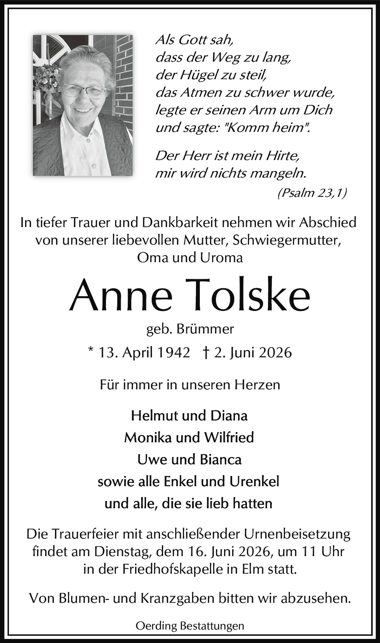 <p><i>Als Gott sah,<br/>dass der Weg zu lang,<br/>der Hügel zu steil,<br/>das Atmen zu schwer wurde,<br/>legte er seinen Arm um Dich<br/>und sagte: "Komm heim".</i></p><p><strong>Anne Tolske</strong><br/>geb. Brümmer<br/>* 13. April 1942  † 2. Juni 2026</p><p><i>Der Herr ist mein Hirte,<br/>mir wird nichts mangeln.<br/>(Psalm 23,1)</i></p><p>In tiefer Trauer und Dankbarkeit nehmen wir Abschied<br/>von unserer liebevollen Mutter, Schwiegermutter,<br/>Oma und Uroma</p><p><strong>Für immer in unseren Herzen</strong></p><p>Helmut und Diana<br/>Monika und Wilfried<br/>Uwe und Bianca<br/>sowie alle Enkel und Urenkel<br/>und alle, die sie lieb hatten</p><p>Die Trauerfeier mit anschließender Urnenbeisetzung<br/>findet am Dienstag, dem 16. Juni 2026, um 11 Uhr<br/>in der Friedhofskapelle in Elm statt.</p><p>Von Blumen- und Kranzgaben bitten wir abzusehen.</p><p>Oerding Bestattungen</p>