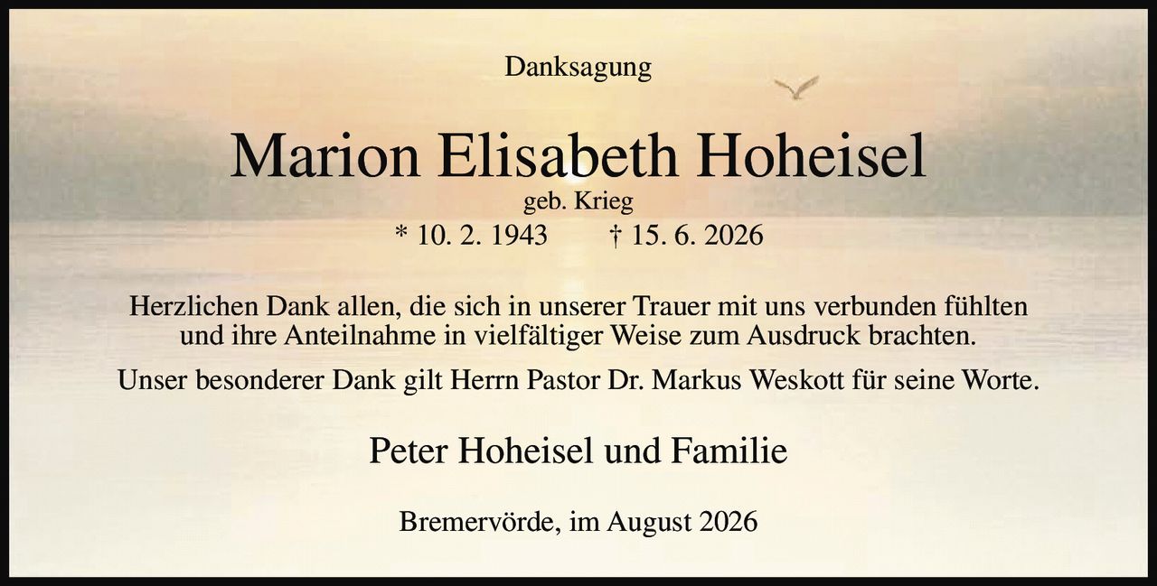 <p><strong>Danksagung</strong></p>

<p><strong>Marion Elisabeth Hoheisel</strong><br>geb. Krieg<br>* 10. 2. 1943 † 15. 6. 2026</p>

<p>Herzlichen Dank allen, die sich in unserer Trauer mit uns verbunden fühlten und ihre Anteilnahme in vielfältiger Weise zum Ausdruck brachten.</p>

<p>Unser besonderer Dank gilt Herrn Pastor Dr. Markus Weskott für seine Worte.</p>

<p>Peter Hoheisel und Familie</p>

<p>Bremervörde, im August 2026</p>