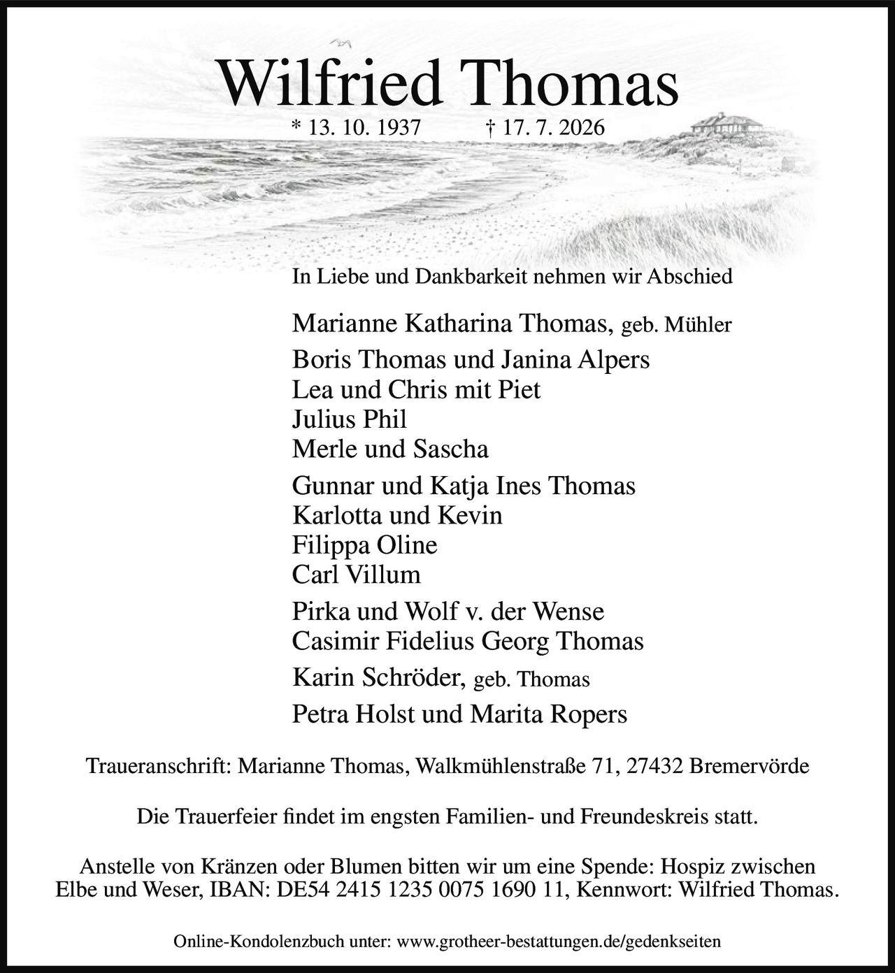 <p><strong>Wilfried Thomas</strong><br/>
* 13. 10. 1937 † 17. 7. 2026</p>

<p>In Liebe und Dankbarkeit nehmen wir Abschied</p>

<p>Marianne Katharina Thomas, geb. Mühler<br/>
Boris Thomas und Janina Alpers<br/>
Lea und Chris mit Piet<br/>
Julius Phil<br/>
Merle und Sascha<br/>
Gunnar und Katja Ines Thomas<br/>
Karlotta und Kevin<br/>
Filippa Oline<br/>
Carl Villum<br/>
Pirka und Wolf v. der Wense<br/>
Casimir Fidelius Georg Thomas<br/>
Karin Schröder, geb. Thomas<br/>
Petra Holst und Marita Ropers</p>

<p><strong>Traueranschrift:</strong> Marianne Thomas, Walkmühlenstraße 71, 27432 Bremervörde</p>

<p>Die Trauerfeier findet im engsten Familien- und Freundeskreis statt.</p>

<p>Anstelle von Kränzen oder Blumen bitten wir um eine Spende: Hospiz zwischen Elbe und Weser, IBAN: DE54 2415 1235 0075 1690 11, Kennwort: Wilfried Thomas.</p>

<p>Online-Kondolenzbuch unter: www.grotheer-bestattungen.de/gedenkseiten</p>