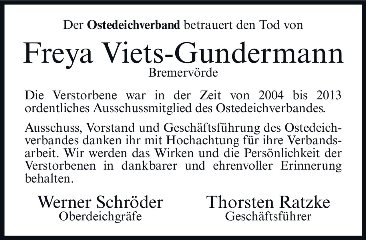 <p>Der Ostedeichverband betrauert den Tod von</p>
<p><strong>Freya Viets-Gundermann</strong></p>
<p>Bremervörde</p>
<p>Die Verstorbene war in der Zeit von 2004 bis 2013 ordentliches Ausschussmitglied des Ostedeichverbandes.</p>
<p>Ausschuss, Vorstand und Geschäftsführung des Ostedeichverbandes danken ihr mit Hochachtung für ihre Verbandsarbeit. Wir werden das Wirken und die Persönlichkeit der Verstorbenen in dankbarer und ehrenvoller Erinnerung behalten.</p>
<p>Werner Schröder <br/>Oberdeichgräfe</p>
<p>Thorsten Ratzke <br/>Geschäftsführer</p>