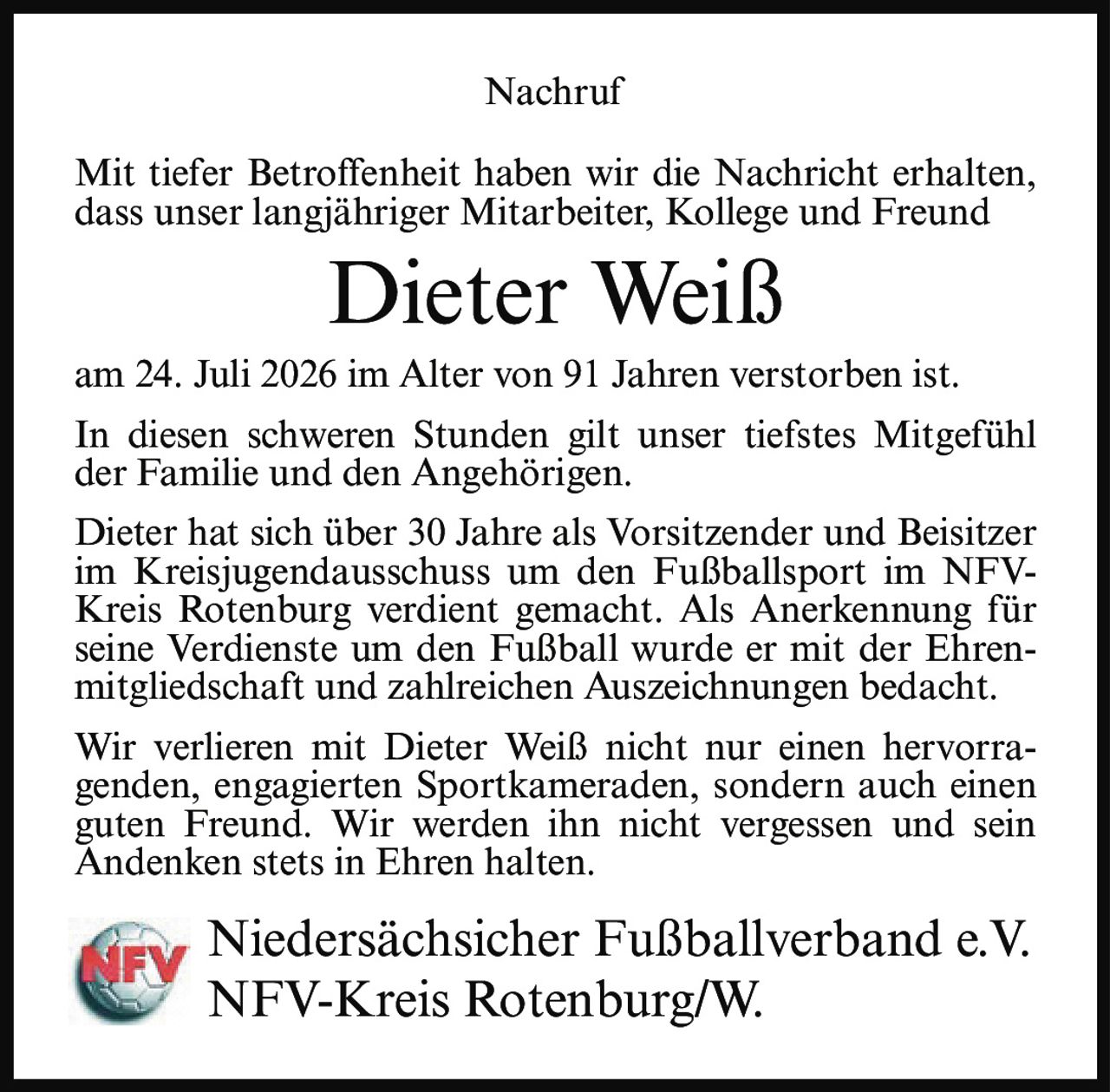 <p>Mit tiefer Betroffenheit haben wir die Nachricht erhalten, dass unser langjähriger Mitarbeiter, Kollege und Freund</p>

<p><strong>Dieter Weiß</strong></p>

<p>am 24. Juli 2026 im Alter von 91 Jahren verstorben ist.</p>

<p>In diesen schweren Stunden gilt unser tiefstes Mitgefühl der Familie und den Angehörigen.</p>

<p>Dieter hat sich über 30 Jahre als Vorsitzender und Beisitzer im Kreisjugendausschuss um den Fußballsport im NFV-Kreis Rotenburg verdient gemacht. Als Anerkennung für seine Verdienste um den Fußball wurde er mit der Ehrenmitgliedschaft und zahlreichen Auszeichnungen bedacht.</p>

<p>Wir verlieren mit Dieter Weiß nicht nur einen hervorragenden, engagierten Sportkameraden, sondern auch einen guten Freund. Wir werden ihn nicht vergessen und sein Andenken stets in Ehren halten.</p>

<p>Niedersächsicher Fußballverband e.V.<br>NFV-Kreis Rotenburg/W.</p>