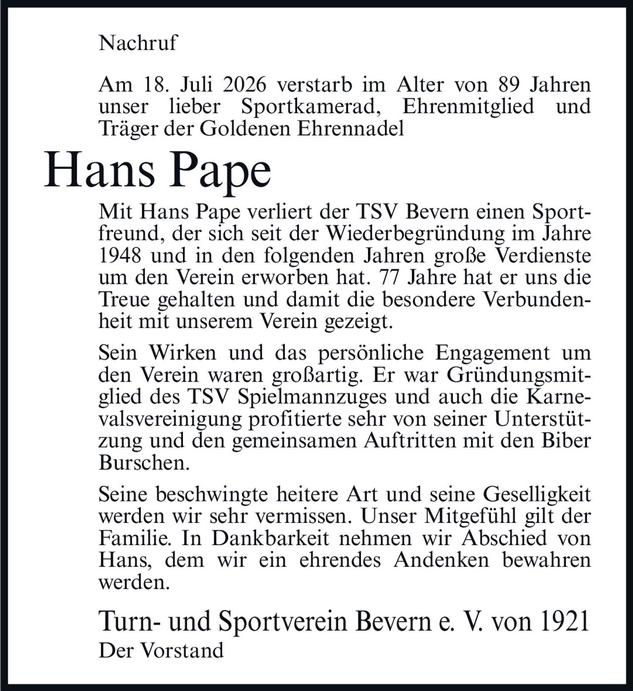 <p><strong>Nachruf</strong></p>

<p>Am 18. Juli 2026 verstarb im Alter von 89 Jahren unser lieber Sportkamerad, Ehrenmitglied und Träger der Goldenen Ehrennadel</p>

<p><strong>Hans Pape</strong></p>

<p>Mit Hans Pape verliert der TSV Bevern einen Sportfreund, der sich seit der Wiederbegründung im Jahre 1948 und in den folgenden Jahren große Verdienste um den Verein erworben hat. 77 Jahre hat er uns die Treue gehalten und damit die besondere Verbundenheit mit unserem Verein gezeigt.</p>

<p>Sein Wirken und das persönliche Engagement um den Verein waren großartig. Er war Gründungsmitglied des TSV Spielmannzuges und auch die Karnevalsvereinigung profitierte sehr von seiner Unterstützung und den gemeinsamen Auftritten mit den Biber Burschen.</p>

<p>Seine beschwingte heitere Art und seine Geselligkeit werden wir sehr vermissen. Unser Mitgefühl gilt der Familie. In Dankbarkeit nehmen wir Abschied von Hans, dem wir ein ehrendes Andenken bewahren werden.</p>

<p>Turn- und Sportverein Bevern e. V. von 1921<br>Der Vorstand</p>