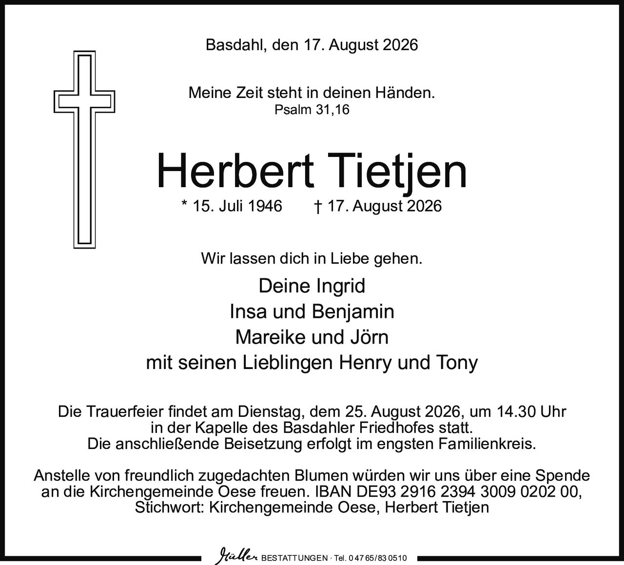 <p>Basdahl, den 17. August 2026</p>

<p>Meine Zeit steht in deinen Händen.<br/>
Psalm 31,16</p>

<p><strong>Herbert Tietjen</strong><br/>
* 15. Juli 1946 † 17. August 2026</p>

<p>Wir lassen dich in Liebe gehen.</p>

<p>Deine Ingrid<br/>
Insa und Benjamin<br/>
Mareike und Jörn<br/>
mit seinen Lieblingen Henry und Tony</p>

<p>Die Trauerfeier findet am Dienstag, dem 25. August 2026, um 14.30 Uhr<br/>
in der Kapelle des Basdahler Friedhofes statt.<br/>
Die anschließende Beisetzung erfolgt im engsten Familienkreis.</p>

<p>Anstelle von freundlich zugedachten Blumen würden wir uns über eine Spende<br/>
an die Kirchengemeinde Oese freuen. IBAN DE93 2916 2394 3009 0202 00,<br/>
Stichwort: Kirchengemeinde Oese, Herbert Tietjen</p>

<p>BESTATTUNGEN · Tel. 0 47 65/83 0510</p>