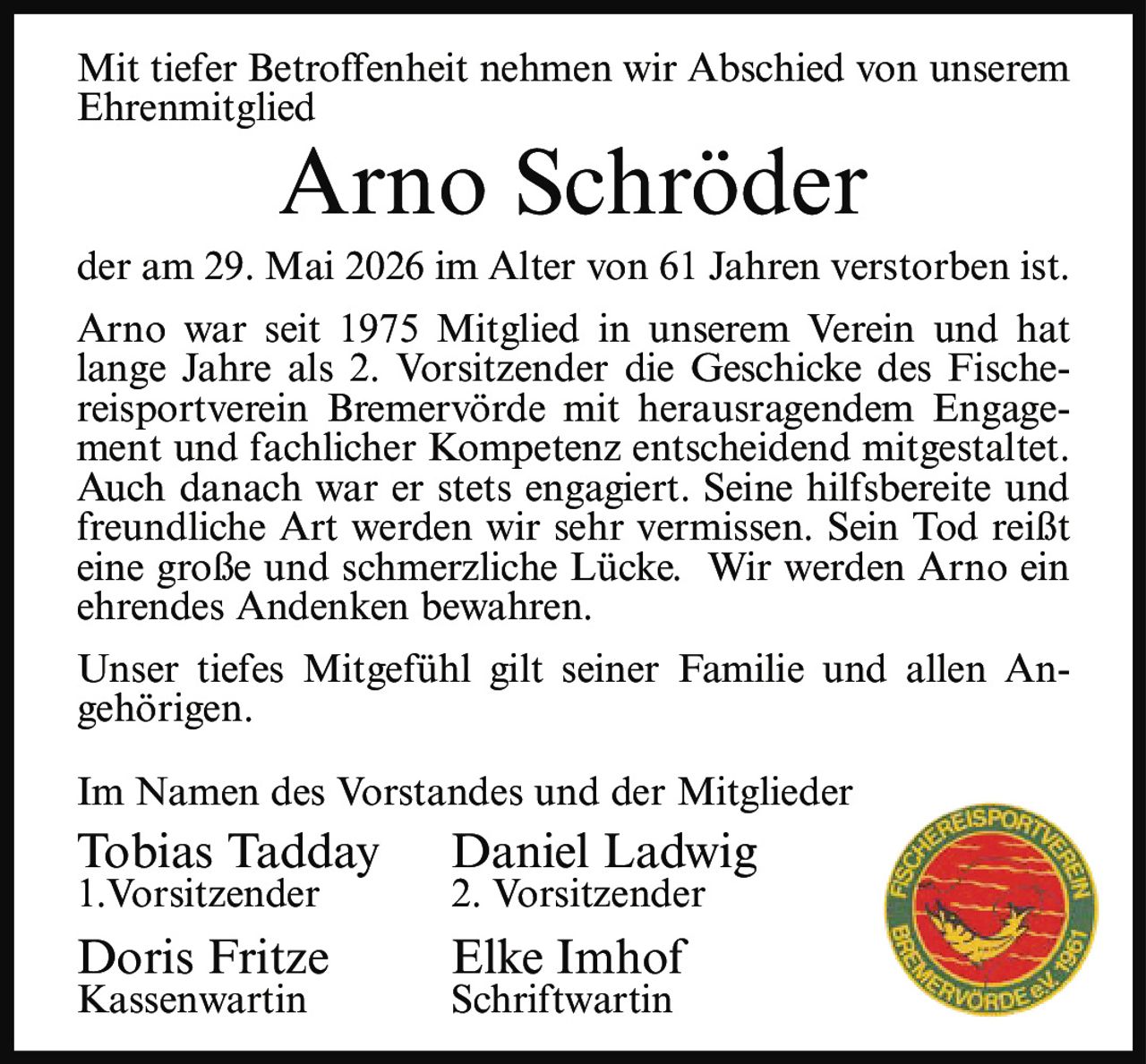 <p>Mit tiefer Betroffenheit nehmen wir Abschied von unserem Ehrenmitglied</p>

<p><strong>Arno Schröder</strong></p>

<p>der am 29. Mai 2026 im Alter von 61 Jahren verstorben ist.</p>

<p>Arno war seit 1975 Mitglied in unserem Verein und hat lange Jahre als 2. Vorsitzender die Geschicke des Fischereisportverein Bremervörde mit herausragendem Engagement und fachlicher Kompetenz entscheidend mitgestaltet. Auch danach war er stets engagiert. Seine hilfsbereite und freundliche Art werden wir sehr vermissen. Sein Tod reißt eine große und schmerzliche Lücke. Wir werden Arno ein ehrendes Andenken bewahren.</p>

<p>Unser tiefes Mitgefühl gilt seiner Familie und allen Angehörigen.</p>

<p>Im Namen des Vorstandes und der Mitglieder</p>

<p>Tobias Tadday   Daniel Ladwig<br/>1.Vorsitzender   2. Vorsitzender</p>

<p>Doris Fritze   Elke Imhof<br/>Kassenwartin   Schriftwartin</p>