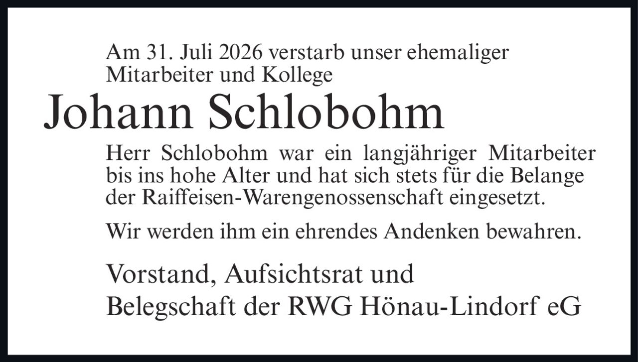 <p>Am 31. Juli 2026 verstarb unser ehemaliger Mitarbeiter und Kollege</p><p><strong>Johann Schlobohm</strong></p><p>Herr Schlobohm war ein langjähriger Mitarbeiter bis ins hohe Alter und hat sich stets für die Belange der Raiffeisen-Warengenossenschaft eingesetzt.</p><p>Wir werden ihm ein ehrendes Andenken bewahren.</p><p>Vorstand, Aufsichtsrat und Belegschaft der RWG Hönau-Lindorf eG</p>