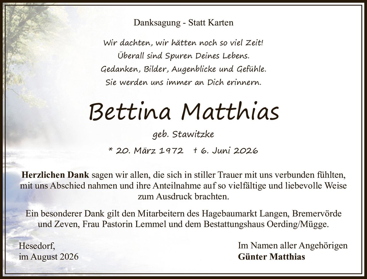 <p><strong>Danksagung - Statt Karten</strong></p><p><i>Wir dachten, wir hätten noch so viel Zeit!<br>Überall sind Spuren Deines Lebens.<br>Gedanken, Bilder, Augenblicke und Gefühle.<br>Sie werden uns immer an Dich erinnern.</i></p><p><strong>Bettina Matthias</strong><br>geb. Stawitzke<br>* 20. März 1972 † 6. Juni 2026</p><p><strong>Herzlichen Dank</strong> sagen wir allen, die sich in stiller Trauer mit uns verbunden fühlten, mit uns Abschied nahmen und ihre Anteilnahme auf so vielfältige und liebevolle Weise zum Ausdruck brachten.</p><p>Ein besonderer Dank gilt den Mitarbeitern des Hagebaumarkt Langen, Bremervörde und Zeven, Frau Pastorin Lemmel und dem Bestattungshaus Oerding/Mügge.</p><p>Hesedorf,<br>im August 2026</p><p>Im Namen aller Angehörigen<br><strong>Günter Matthias</strong></p>