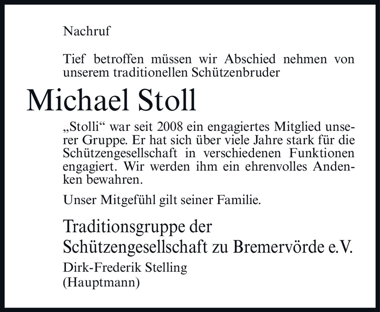 <p>Nachruf</p>

<p>Tief betroffen müssen wir Abschied nehmen von unserem traditionellen Schützenbruder</p>

<p><strong>Michael Stoll</strong></p>

<p>„Stolli" war seit 2008 ein engagiertes Mitglied unserer Gruppe. Er hat sich über viele Jahre stark für die Schützengesellschaft in verschiedenen Funktionen engagiert. Wir werden ihm ein ehrenvolles Andenken bewahren.</p>

<p>Unser Mitgefühl gilt seiner Familie.</p>

<p>Traditionsgruppe der<br>Schützengesellschaft zu Bremervörde e.V.<br>Dirk-Frederik Stelling<br>(Hauptmann)</p>