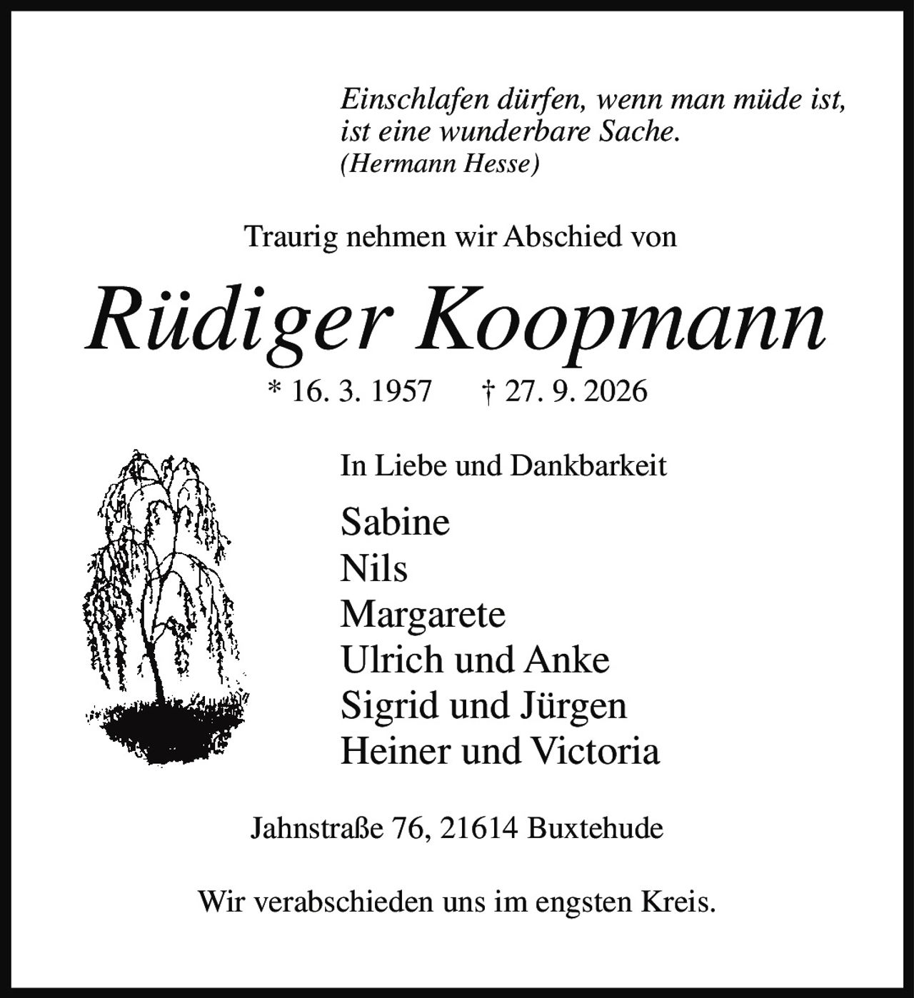 <i>Einschlafen dürfen, wenn man müde ist,<br>ist eine wunderbare Sache.<br>(Hermann Hesse)</i><br><br><p>Traurig nehmen wir Abschied von</p><br><p><strong>Rüdiger Koopmann</strong><br>* 16. 3. 1957 † 27. 9. 2026</p><br><p>In Liebe und Dankbarkeit<br><br>Sabine<br>Nils<br>Margarete<br>Ulrich und Anke<br>Sigrid und Jürgen<br>Heiner und Victoria</p><br><p>Jahnstraße 76, 21614 Buxtehude</p><br><p>Wir verabschieden uns im engsten Kreis.</p>