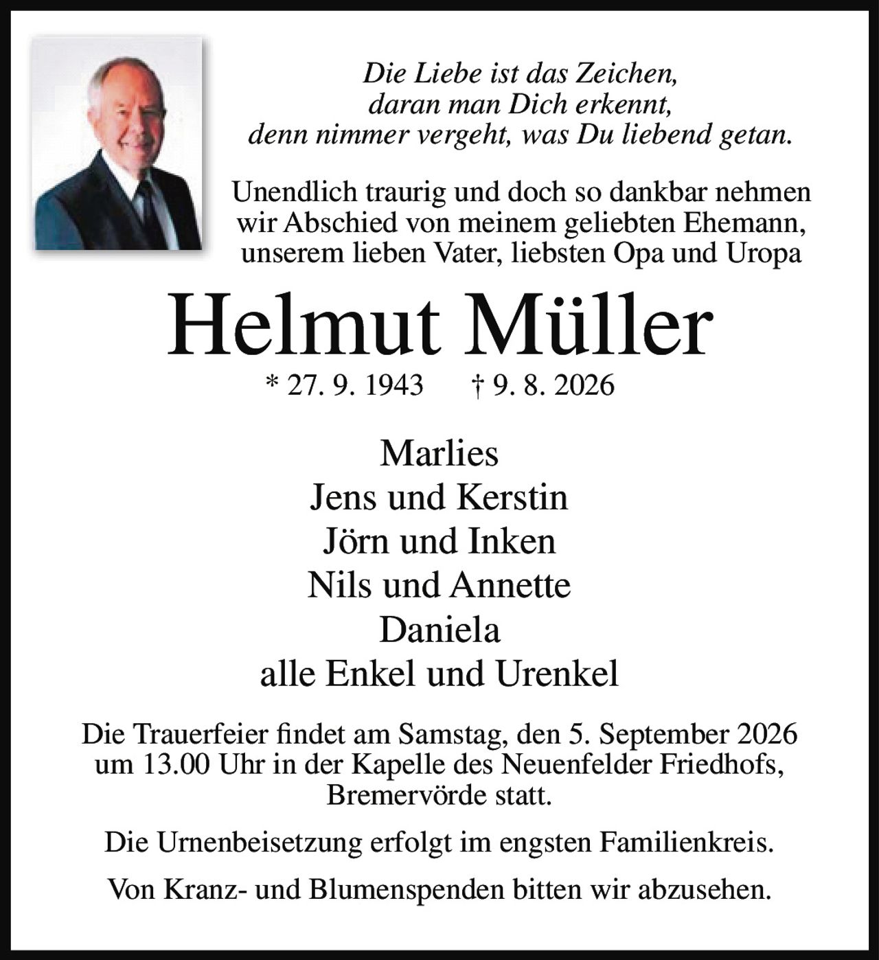 <p><i>Die Liebe ist das Zeichen,<br>daran man Dich erkennt,<br>denn nimmer vergeht, was Du liebend getan.</i></p>
<p>Unendlich traurig und doch so dankbar nehmen wir Abschied von meinem geliebten Ehemann, unserem lieben Vater, liebsten Opa und Uropa</p>
<p><strong>Helmut Müller</strong><br>* 27. 9. 1943 † 9. 8. 2026</p>
<p>Marlies<br>Jens und Kerstin<br>Jörn und Inken<br>Nils und Annette<br>Daniela<br>alle Enkel und Urenkel</p>
<p>Die Trauerfeier findet am Samstag, den 5. September 2026 um 13.00 Uhr in der Kapelle des Neuenfelder Friedhofs, Bremervörde statt.</p>
<p>Die Urnenbeisetzung erfolgt im engsten Familienkreis.</p>
<p>Von Kranz- und Blumenspenden bitten wir abzusehen.</p>