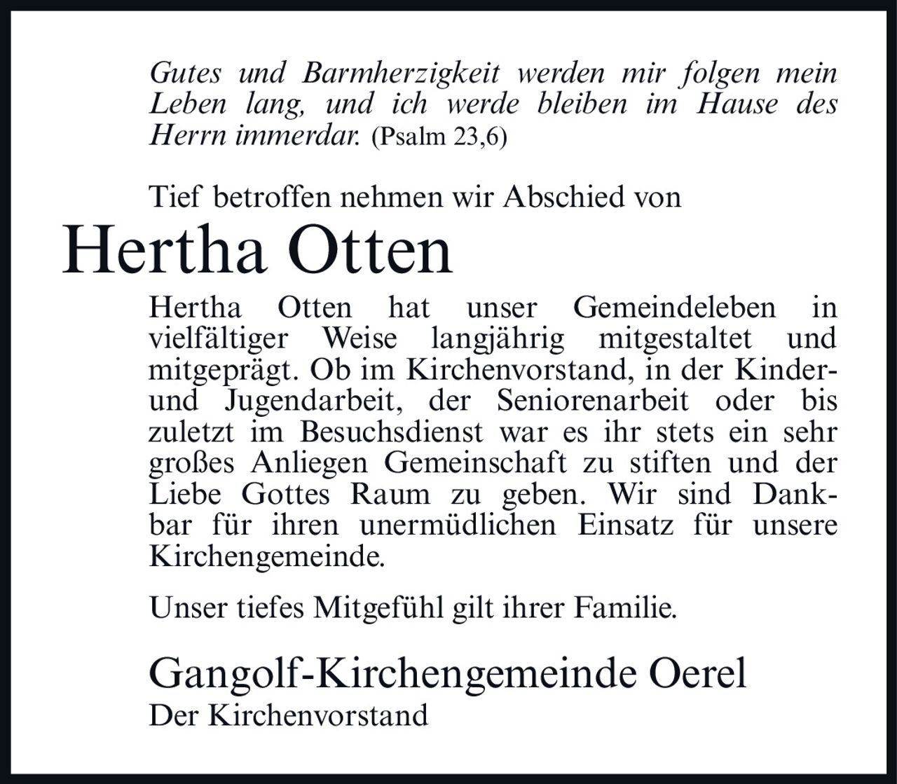 <p><i>Gutes und Barmherzigkeit werden mir folgen mein Leben lang, und ich werde bleiben im Hause des Herrn immerdar.</i> (Psalm 23,6)</p>

<p>Tief betroffen nehmen wir Abschied von</p>

<p><strong>Hertha Otten</strong></p>

<p>Hertha Otten hat unser Gemeindeleben in vielfältiger Weise langjährig mitgestaltet und mitgeprägt. Ob im Kirchenvorstand, in der Kinder- und Jugendarbeit, der Seniorenarbeit oder bis zuletzt im Besuchsdienst war es ihr stets ein sehr großes Anliegen Gemeinschaft zu stiften und der Liebe Gottes Raum zu geben. Wir sind Dankbar für ihren unermüdlichen Einsatz für unsere Kirchengemeinde.</p>

<p>Unser tiefes Mitgefühl gilt ihrer Familie.</p>

<p>Gangolf-Kirchengemeinde Oerel<br>Der Kirchenvorstand</p>