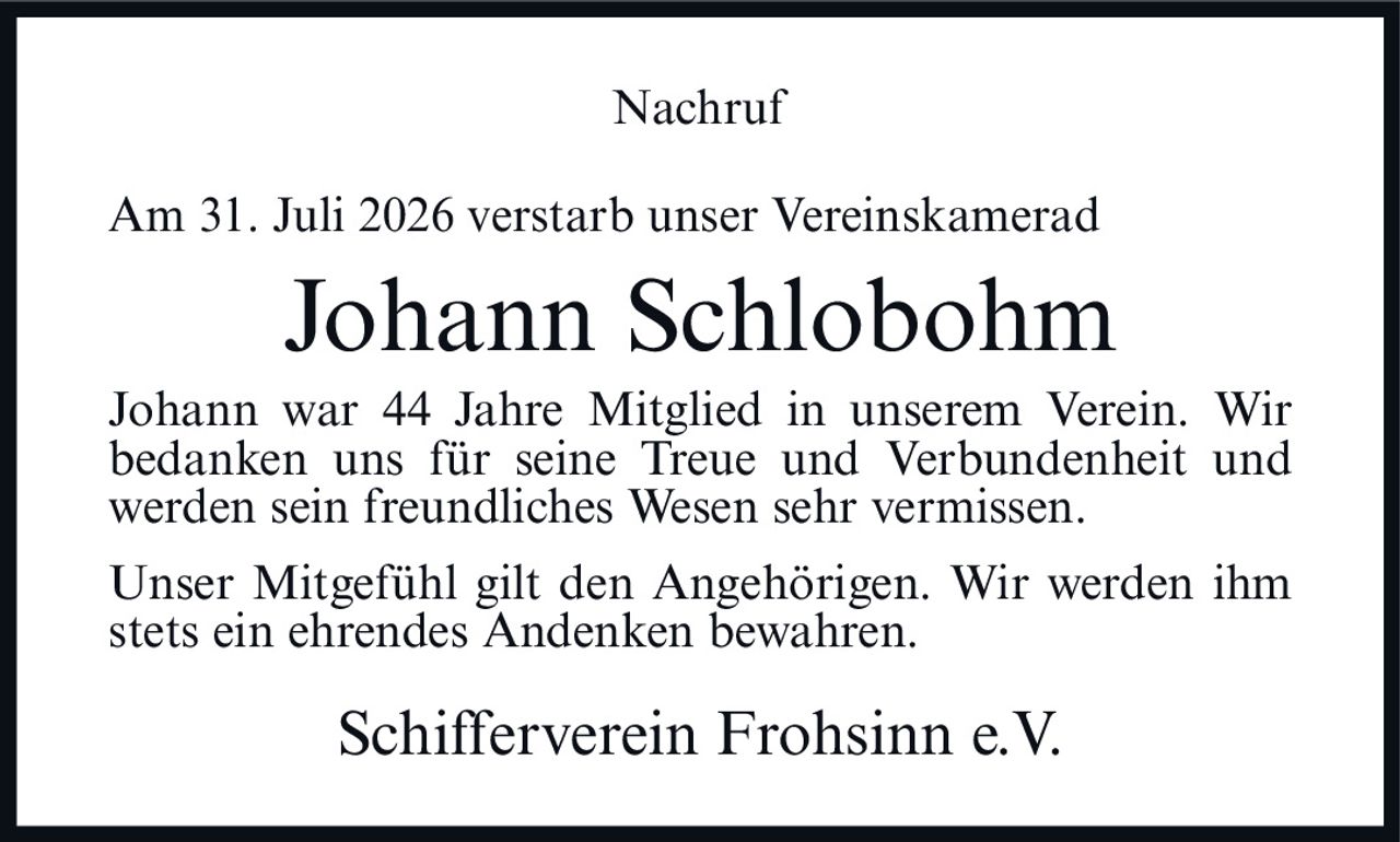 <p>Am 31. Juli 2026 verstarb unser Vereinskamerad</p><p><strong>Johann Schlobohm</strong></p><p>Johann war 44 Jahre Mitglied in unserem Verein. Wir bedanken uns für seine Treue und Verbundenheit und werden sein freundliches Wesen sehr vermissen.</p><p>Unser Mitgefühl gilt den Angehörigen. Wir werden ihm stets ein ehrendes Andenken bewahren.</p><p>Schifferverein Frohsinn e.V.</p>