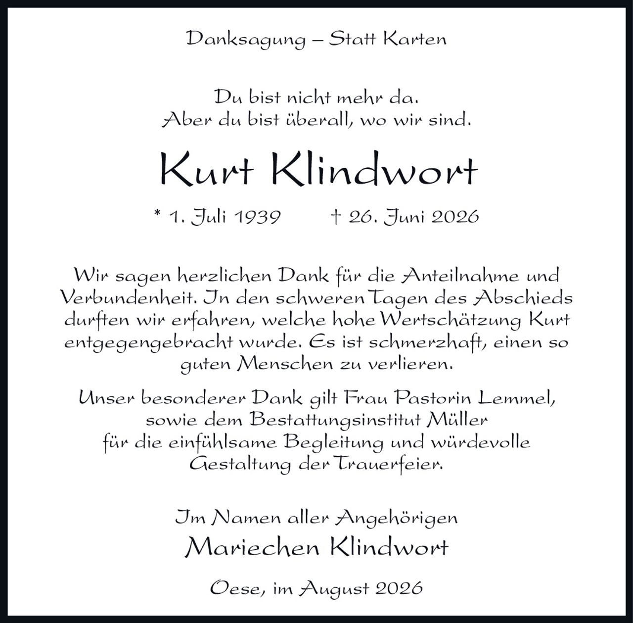 <p><strong>Danksagung – Statt Karten</strong></p>

<p>Du bist nicht mehr da.<br>Aber du bist überall, wo wir sind.</p>

<p><strong>Kurt Klindwort</strong><br>* 1. Juli 1939   † 26. Juni 2026</p>

<p>Wir sagen herzlichen Dank für die Anteilnahme und Verbundenheit. In den schweren Tagen des Abschieds durften wir erfahren, welche hohe Wertschätzung Kurt entgegengebracht wurde. Es ist schmerzhaft, einen so guten Menschen zu verlieren.</p>

<p>Unser besonderer Dank gilt Frau Pastorin Lemmel, sowie dem Bestattungsinstitut Müller für die einfühlsame Begleitung und würdevolle Gestaltung der Trauerfeier.</p>

<p>Im Namen aller Angehörigen<br><strong>Mariechen Klindwort</strong></p>

<p>Oese, im August 2026</p>