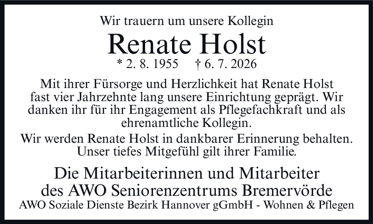 <p>Wir trauern um unsere Kollegin</p>

<p><strong>Renate Holst</strong><br>
* 2. 8. 1955 † 6. 7. 2026</p>

<p>Mit ihrer Fürsorge und Herzlichkeit hat Renate Holst fast vier Jahrzehnte lang unsere Einrichtung geprägt. Wir danken ihr für ihr Engagement als Pflegefachkraft und als ehrenamtliche Kollegin.</p>

<p>Wir werden Renate Holst in dankbarer Erinnerung behalten. Unser tiefes Mitgefühl gilt ihrer Familie.</p>

<p>Die Mitarbeiterinnen und Mitarbeiter<br>
des AWO Seniorenzentrums Bremervörde<br>
AWO Soziale Dienste Bezirk Hannover gGmbH - Wohnen & Pflegen</p>