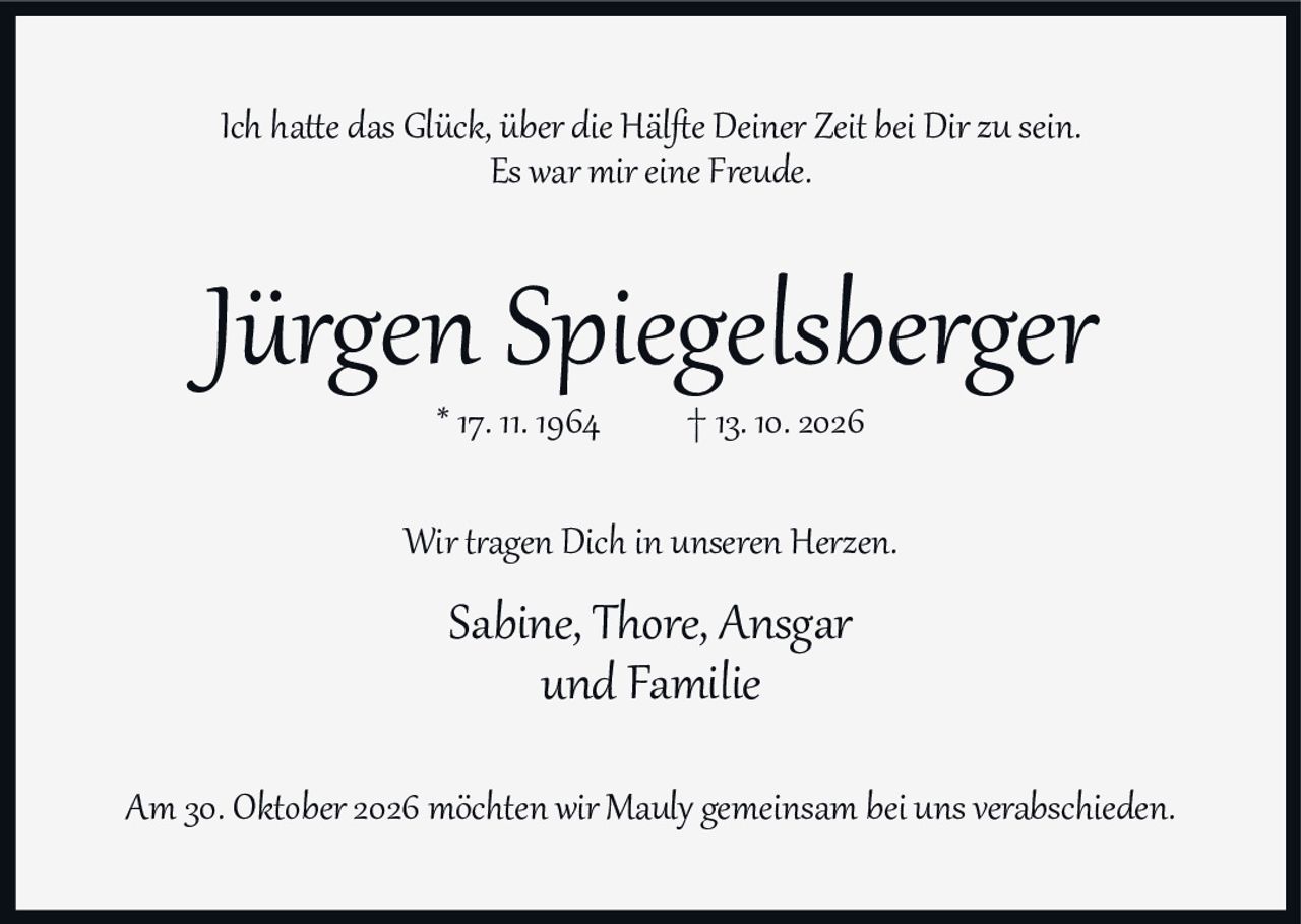 <p>Ich hatte das Glück, über die Hälfte Deiner Zeit bei Dir zu sein.</p>
<p>Es war mir eine Freude.</p>
<p>&nbsp;</p>
<p><strong>Jürgen Spiegelsberger</strong></p>
<p>* 17. 11. 1964 † 13. 10. 2026</p>
<p>&nbsp;</p>
<p>Wir tragen Dich in unseren Herzen.</p>
<p>Sabine, Thore, Ansgar<br/>und Familie</p>
<p>&nbsp;</p>
<p>Am 30. Oktober 2026 möchten wir Mauly gemeinsam bei uns verabschieden.</p>