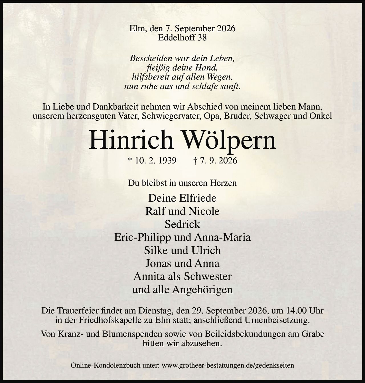 <p>Elm, den 7. September 2026<br>Eddelhoff 38</p>

<p><i>Bescheiden war dein Leben,<br>fleißig deine Hand,<br>hilfsbereit auf allen Wegen,<br>nun ruhe aus und schlafe sanft.</i></p>

<p>In Liebe und Dankbarkeit nehmen wir Abschied von meinem lieben Mann, unserem herzensguten Vater, Schwiegervater, Opa, Bruder, Schwager und Onkel</p>

<p><strong>Hinrich Wölpern</strong><br>* 10. 2. 1939   † 7. 9. 2026</p>

<p>Du bleibst in unseren Herzen</p>

<p>Deine Elfriede<br>Ralf und Nicole<br>Sedrick<br>Eric-Philipp und Anna-Maria<br>Silke und Ulrich<br>Jonas und Anna<br>Annita als Schwester<br>und alle Angehörigen</p>

<p>Die Trauerfeier findet am Dienstag, den 29. September 2026, um 14.00 Uhr in der Friedhofskapelle zu Elm statt; anschließend Urnenbeisetzung.</p>

<p>Von Kranz- und Blumenspenden sowie von Beileidsbekundungen am Grabe bitten wir abzusehen.</p>

<p>Online-Kondolenzbuch unter: www.grotheer-bestattungen.de/gedenkseiten</p>