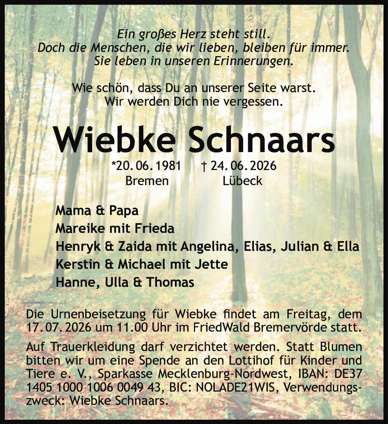 <p><i>Ein großes Herz steht still.<br>Doch die Menschen, die wir lieben, bleiben für immer.<br>Sie leben in unseren Erinnerungen.<br>Wie schön, dass Du an unserer Seite warst.<br>Wir werden Dich nie vergessen.</i></p><p><strong>Wiebke Schnaars</strong><br>*20.06.1981 † 24.06.2026<br>Bremen Lübeck</p><p>Mama & Papa<br>Mareike mit Frieda<br>Henryk & Zaida mit Angelina, Elias, Julian & Ella<br>Kerstin & Michael mit Jette<br>Hanne, Ulla & Thomas</p><p>Die Urnenbeisetzung für Wiebke findet am Freitag, dem 17.07.2026 um 11.00 Uhr im FriedWald Bremervörde statt.</p><p>Auf Trauerkleidung darf verzichtet werden. Statt Blumen bitten wir um eine Spende an den Lottihof für Kinder und Tiere e. V., Sparkasse Mecklenburg-Nordwest, IBAN: DE37 1405 1000 1006 0049 43, BIC: NOLADE21WIS, Verwendungszweck: Wiebke Schnaars.</p>