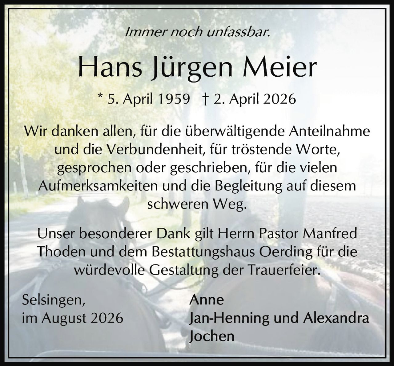 <i>Immer noch unfassbar.</i><br><br>* 5. April 1959 † 2. April 2026<br><br>Wir danken allen, für die überwältigende Anteilnahme und die Verbundenheit, für tröstende Worte, gesprochen oder geschrieben, für die vielen Aufmerksamkeiten und die Begleitung auf diesem schweren Weg.<br><br>Unser besonderer Dank gilt Herrn Pastor Manfred Thoden und dem Bestattungshaus Oerding für die würdevolle Gestaltung der Trauerfeier.<br><br>Selsingen, im August 2026<br><br>Anne<br>Jan-Henning und Alexandra<br>Jochen