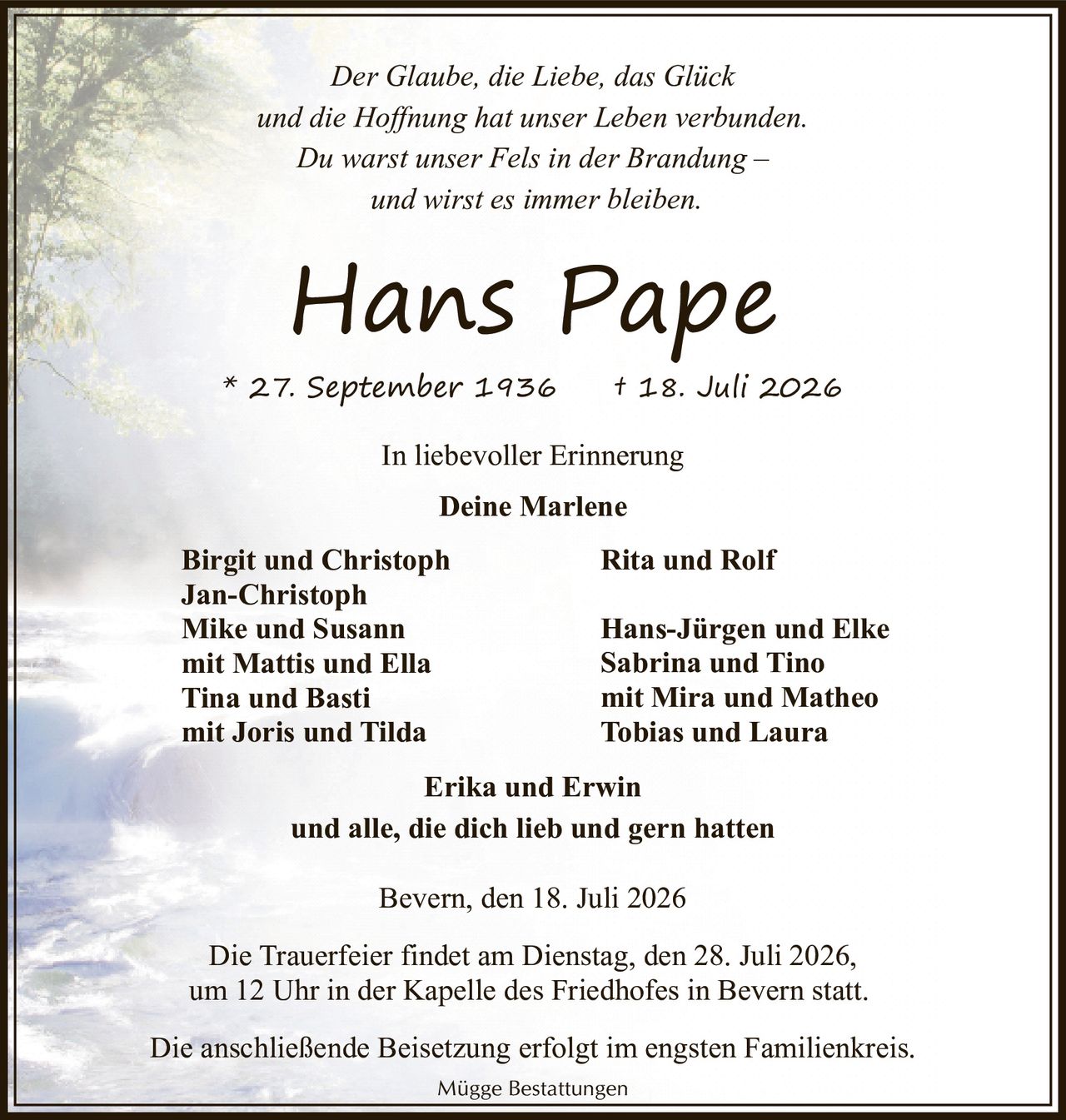 <p><i>Der Glaube, die Liebe, das Glück<br/>und die Hoffnung hat unser Leben verbunden.<br/>Du warst unser Fels in der Brandung –<br/>und wirst es immer bleiben.</i></p><p><strong>Hans Pape</strong><br/>* 27. September 1936 † 18. Juli 2026</p><p><i>In liebevoller Erinnerung</i></p><p><strong>Deine Marlene</strong></p><p>Birgit und Christoph<br/>Jan-Christoph<br/>Mike und Susann<br/>mit Mattis und Ella<br/>Tina und Basti<br/>mit Joris und Tilda<br/>Rita und Rolf<br/>Hans-Jürgen und Elke<br/>Sabrina und Tino<br/>mit Mira und Matheo<br/>Tobias und Laura<br/>Erika und Erwin<br/>und alle, die dich lieb und gern hatten</p><p>Bevern, den 18. Juli 2026</p><p>Die Trauerfeier findet am Dienstag, den 28. Juli 2026,<br/>um 12 Uhr in der Kapelle des Friedhofes in Bevern statt.</p><p>Die anschließende Beisetzung erfolgt im engsten Familienkreis.</p><p>Mügge Bestattungen</p>