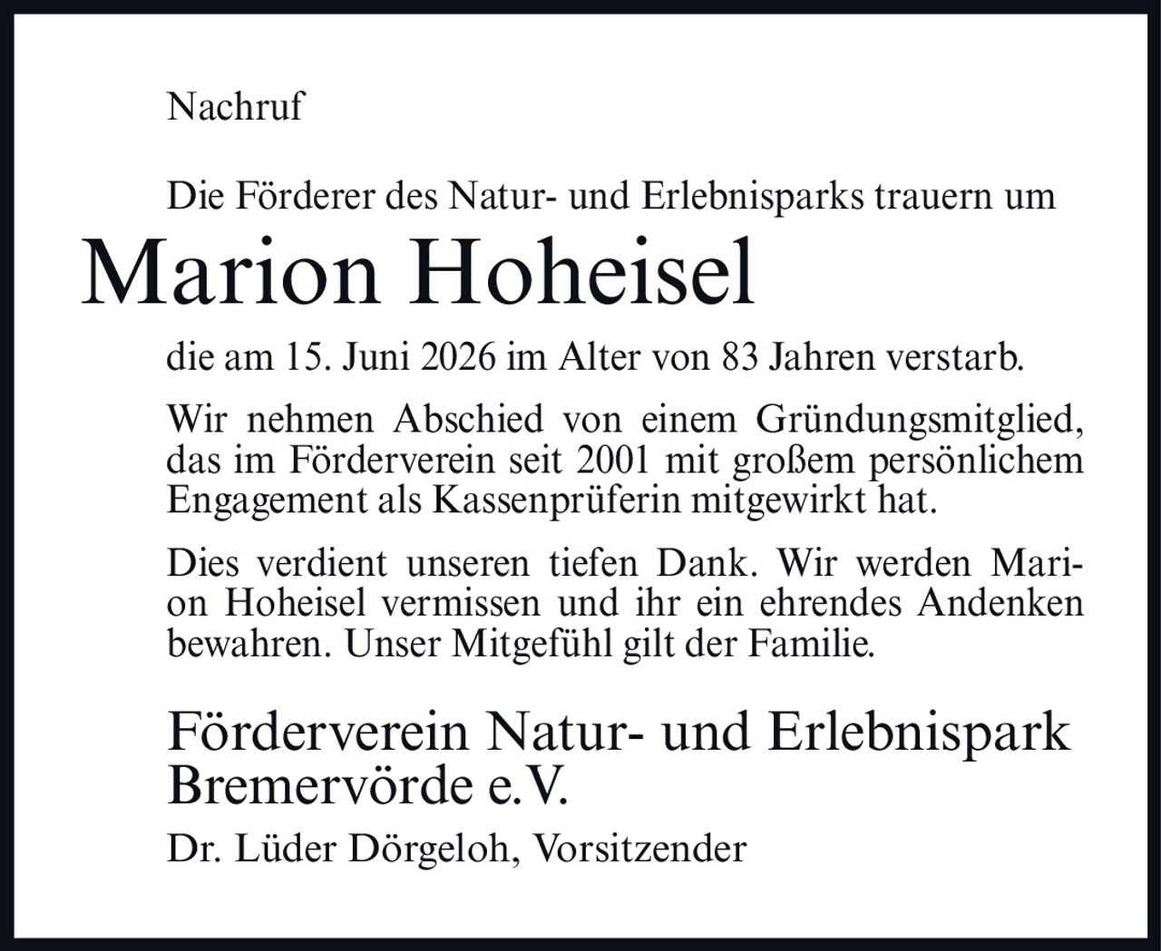 <p><strong>Nachruf</strong></p><p>Die Förderer des Natur- und Erlebnisparks trauern um</p><p><strong>Marion Hoheisel</strong></p><p>die am 15. Juni 2026 im Alter von 83 Jahren verstarb.</p><p>Wir nehmen Abschied von einem Gründungsmitglied, das im Förderverein seit 2001 mit großem persönlichem Engagement als Kassenprüferin mitgewirkt hat.</p><p>Dies verdient unseren tiefen Dank. Wir werden Marion Hoheisel vermissen und ihr ein ehrendes Andenken bewahren. Unser Mitgefühl gilt der Familie.</p><p><strong>Förderverein Natur- und Erlebnispark Bremervörde e.V.</strong></p><p>Dr. Lüder Dörgeloh, Vorsitzender</p>