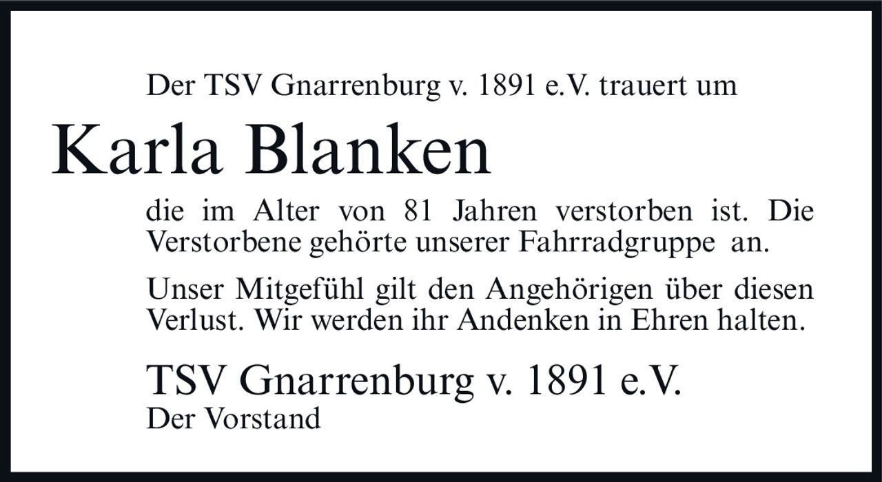 <p>Der TSV Gnarrenburg v. 1891 e.V. trauert um</p>
<p><strong>Karla Blanken</strong></p>
<p>die im Alter von 81 Jahren verstorben ist. Die Verstorbene gehörte unserer Fahrradgruppe an.</p>
<p>Unser Mitgefühl gilt den Angehörigen über diesen Verlust. Wir werden ihr Andenken in Ehren halten.</p>
<p>TSV Gnarrenburg v. 1891 e.V.<br>Der Vorstand</p>