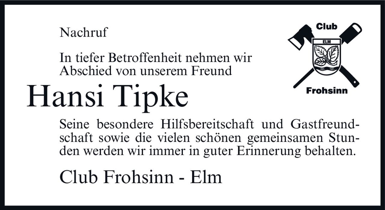 <p><strong>Nachruf</strong></p><p>In tiefer Betroffenheit nehmen wir Abschied von unserem Freund</p><p><strong>Hansi Tipke</strong></p><p>Seine besondere Hilfsbereitschaft und Gastfreundschaft sowie die vielen schönen gemeinsamen Stunden werden wir immer in guter Erinnerung behalten.</p><p>Club Frohsinn - Elm</p>
