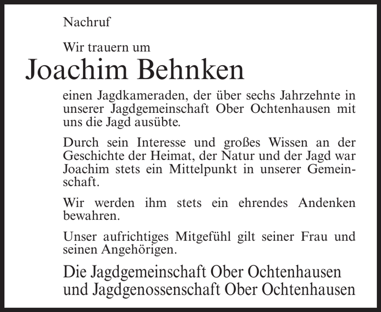 <p>Nachruf<br />Wir trauern um</p><p>Joachim Behnken<br />einen Jagdkameraden, der über sechs Jahrzehnte in<br />unserer Jagdgemeinschaft Ober Ochtenhausen mit<br />uns die Jagd ausübte.<br />Durch sein Interesse und großes Wissen an der<br />Geschichte der Heimat, der Natur und der Jagd war<br />Joachim stets ein Mittelpunkt in unserer Gemeinschaft.<br />Wir werden ihm stets ein ehrendes Andenken<br />bewahren.<br />Unser aufrichtiges Mitgefühl gilt seiner Frau und<br />seinen Angehörigen.</p><p>Die Jagdgemeinschaft Ober Ochtenhausen<br />und Jagdgenossenschaft Ober Ochtenhausen</p>