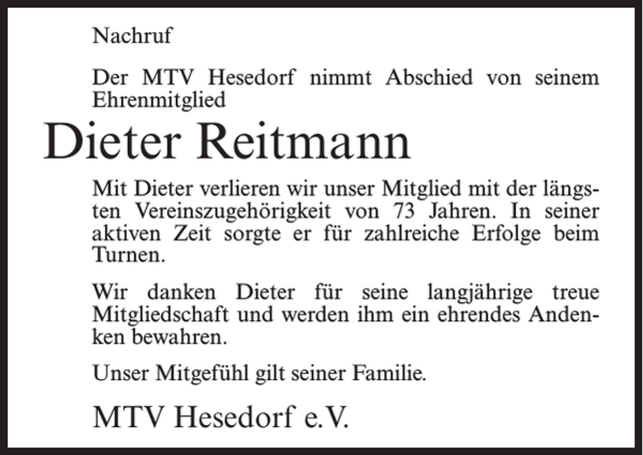 <p>Nachruf<br />Der MTV Hesedorf nimmt Abschied von seinem<br />Ehrenmitglied</p><p>Dieter Reitmann</p><p>Mit Dieter verlieren wir unser Mitglied mit der längsten Vereinszugehörigkeit von 73 Jahren. In seiner<br />aktiven Zeit sorgte er für zahlreiche Erfolge beim<br />Turnen.<br />Wir danken Dieter für seine langjährige treue<br />Mitgliedschaft und werden ihm ein ehrendes Andenken bewahren.<br />Unser Mitgefühl gilt seiner Familie.</p><p>MTV Hesedorf e.V.</p>