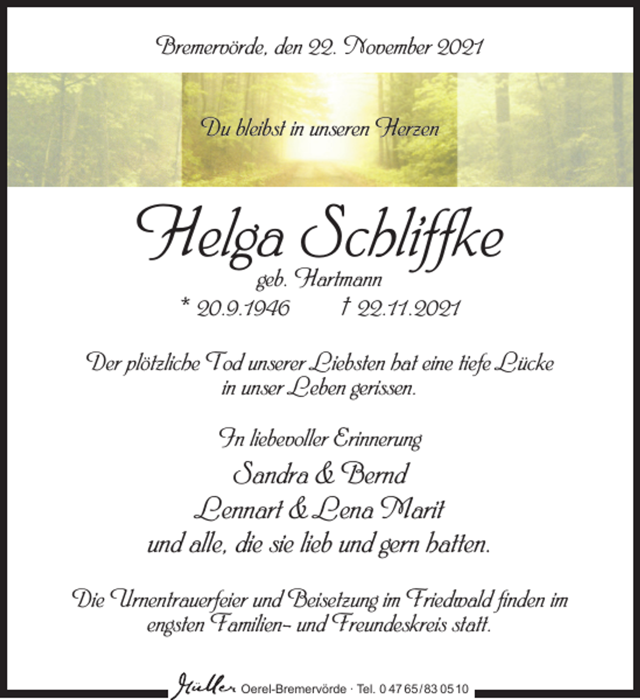 <p>Bremervörde, den 22. November 2021<br />Du bleibst in unseren Herzen</p><p>Helga Schliffke<br />geb. Hartmann<br />* 20.9.1946<br />† 22.11.2021</p><p>Der plötzliche Tod unserer Liebsten hat eine tiefe Lücke<br />in unser Leben gerissen.<br />In liebevoller Erinnerung</p><p>Sandra &amp; Bernd<br />Lennart &amp; Lena Marit<br />und alle, die sie lieb und gern hatten.<br />Die Urnentrauerfeier und Beisetzung im Friedwald finden im<br />engsten Familien- und Freundeskreis statt.<br />Oerel-Bremervörde ∙ Tel. 0 47 65 /83 05 10</p>