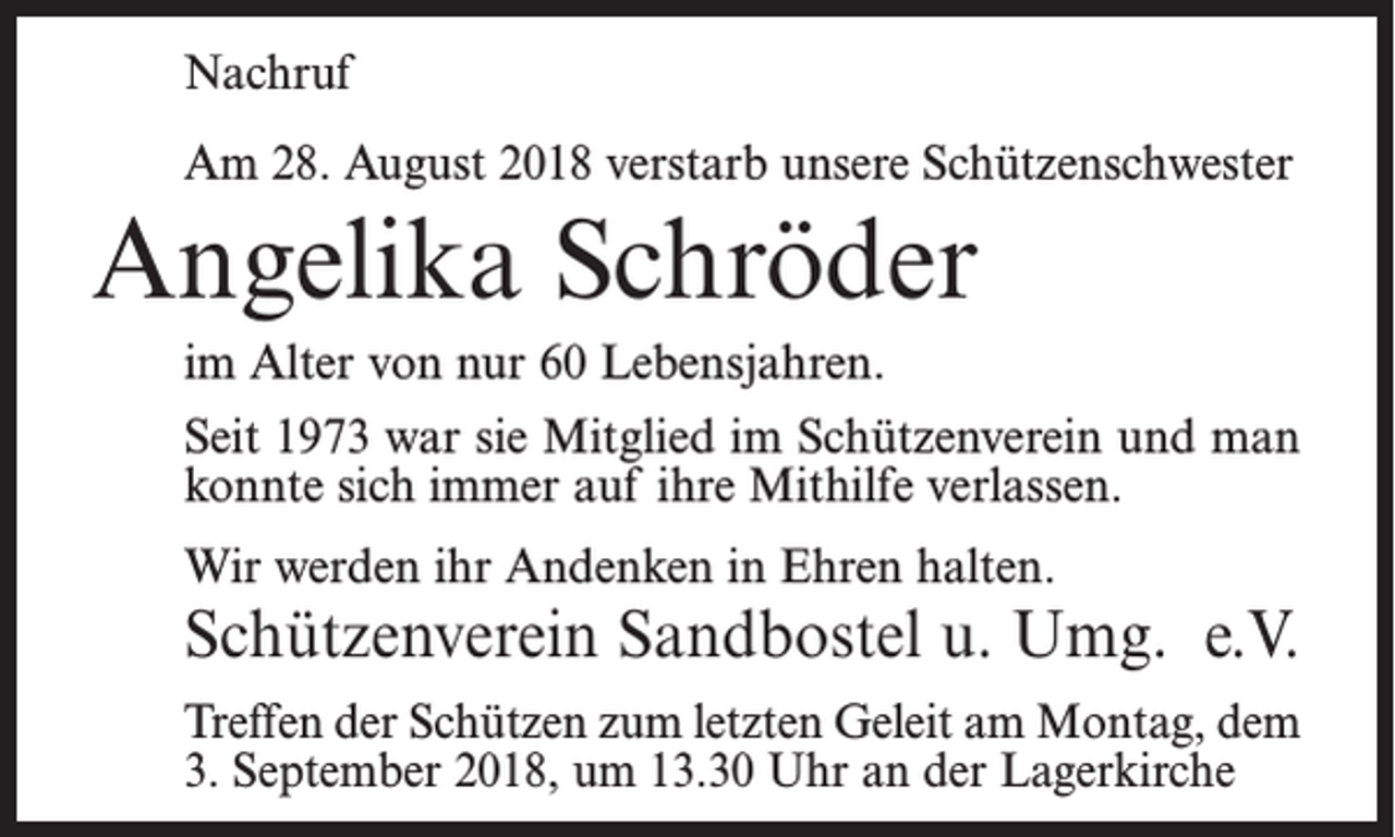 <p>Nachruf<br />Am 28. August 2018 verstarb unsere Schützenschwester</p><p>Angelika Schröder<br />im Alter von nur 60 Lebensjahren.<br />Seit 1973 war sie Mitglied im Schützenverein und man<br />konnte sich immer auf ihre Mithilfe verlassen.<br />Wir werden ihr Andenken in Ehren halten.</p><p>Schützenverein Sandbostel u. Umg. e.V.<br />Treffen der Schützen zum letzten Geleit am Montag, dem<br />3. September 2018, um 13.30 Uhr an der Lagerkirche</p>