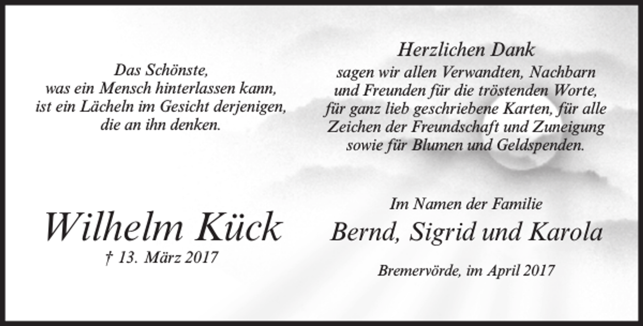 <p>Das Schönste,<br />was ein Mensch hinterlassen kann,<br />ist ein Lächeln im Gesicht derjenigen,<br />die an ihn denken.</p><p>Wilhelm Kück<br />† 13. März 2017</p><p>Herzlichen Dank<br />sagen wir allen Verwandten, Nachbarn<br />und Freunden für die tröstenden Worte,<br />für ganz lieb geschriebene Karten, für alle<br />Zeichen der Freundschaft und Zuneigung<br />sowie für Blumen und Geldspenden.<br />Im Namen der Familie</p><p>Bernd, Sigrid und Karola<br />Bremervörde, im April 2017</p>
