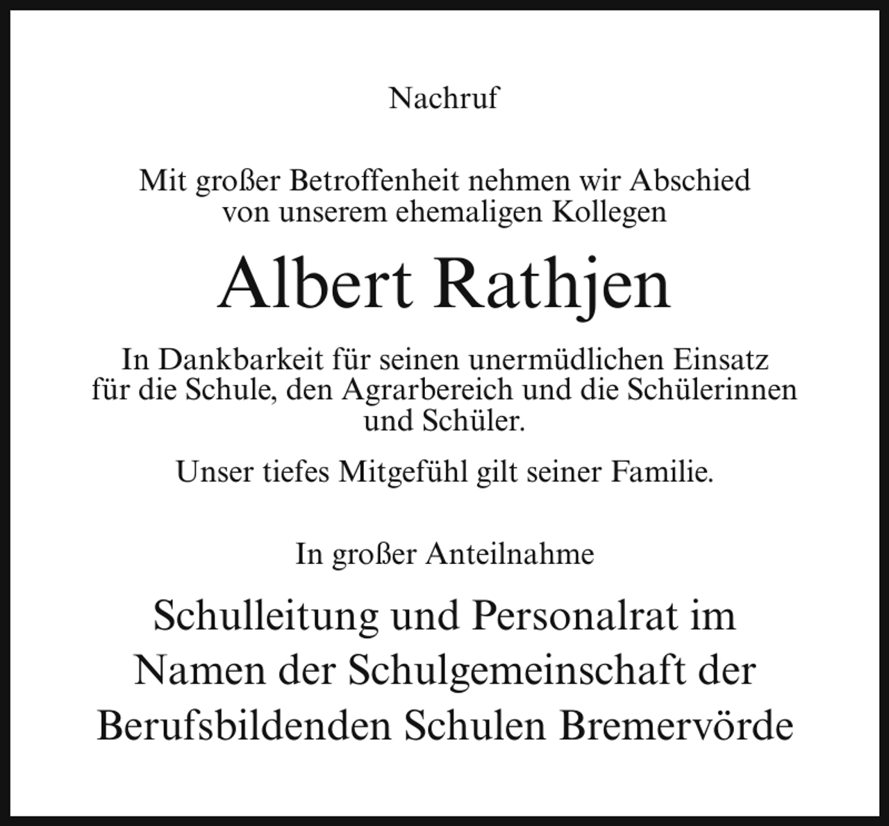 <p>Nachruf<br />Mit großer Betroffenheit nehmen wir Abschied<br />von unserem ehemaligen Kollegen</p><p>Albert Rathjen<br />In Dankbarkeit für seinen unermüdlichen Einsatz<br />für die Schule, den Agrarbereich und die Schülerinnen<br />und Schüler.<br />Unser tiefes Mitgefühl gilt seiner Familie.<br />In großer Anteilnahme</p><p>Schulleitung und Personalrat im<br />Namen der Schulgemeinschaft der<br />Berufsbildenden Schulen Bremervörde</p>