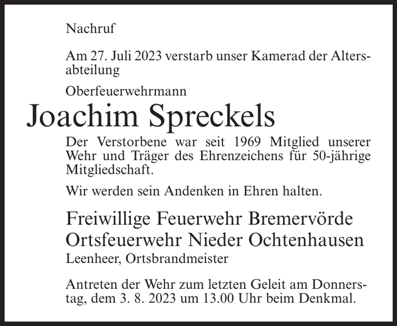 <p>Nachruf<br />Am 27. Juli 2023 verstarb unser Kamerad der Alters­<br />abteilung<br />Oberfeuerwehrmann</p><p>Joachim Spreckels</p><p>Der Verstorbene war seit 1969 Mitglied unserer<br />Wehr und Träger des Ehrenzeichens für 50-jährige<br />Mitgliedschaft.<br />Wir werden sein Andenken in Ehren halten.</p><p>Freiwillige Feuerwehr Bremervörde<br />Ortsfeuerwehr Nieder Ochtenhausen<br />Leenheer, Ortsbrandmeister</p><p>Antreten der Wehr zum letzten Geleit am Donners­<br />tag, dem 3. 8. 2023 um 13.00 Uhr beim Denkmal.</p>