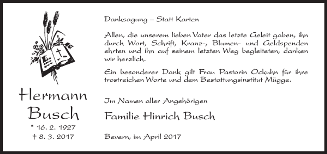 <p>Danksagung – Statt Karten<br />Allen, die unserem lieben Vater das letzte Geleit gaben, ihn<br />durch Wort, Schrift, Kranz-, Blumen- und Geldspenden<br />ehrten und ihn auf seinem letzten Weg begleiteten, danken<br />wir herzlich.</p><p>Hermann<br />Busch<br />* 16. 2. 1927<br />† 8. 3. 2017</p><p>Ein besonderer Dank gilt Frau Pastorin Ockuhn für ihre<br />trostreichen Worte und dem Bestattungsinstitut Mügge.<br />Im Namen aller Angehörigen</p><p>Familie Hinrich Busch<br />Bevern, im April 2017</p>