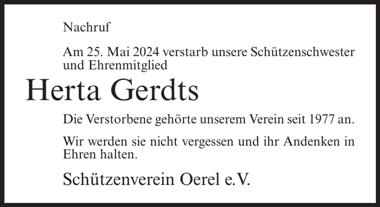 <p>Nachruf<br />Am 25. Mai 2024 verstarb unsere Schützenschwester<br />und Ehrenmitglied</p><p>Herta Gerdts<br />Die Verstorbene gehörte unserem Verein seit 1977 an.<br />Wir werden sie nicht vergessen und ihr Andenken in<br />Ehren halten.</p><p>Schützenverein Oerel e.V.</p>