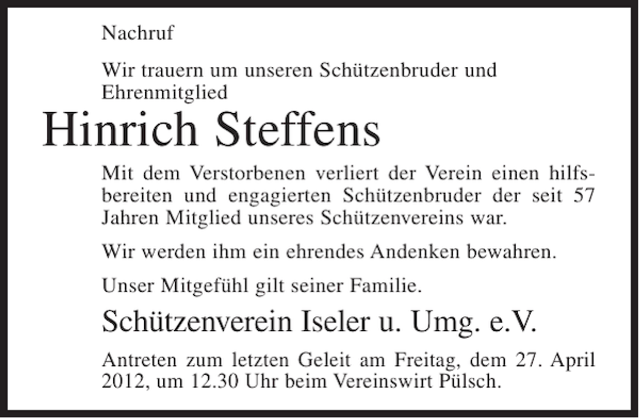 <p>Nachruf<br />Wir trauern um unseren Schützenbruder und<br />Ehrenmitglied</p><p>Hinrich Steffens<br />Mit dem Verstorbenen verliert der Verein einen hilfsbereiten und engagierten Schützenbruder der seit 57<br />Jahren Mitglied unseres Schützenvereins war.<br />Wir werden ihm ein ehrendes Andenken bewahren.<br />Unser Mitgefühl gilt seiner Familie.</p><p>Schützenverein Iseler u. Umg. e.V.<br />Antreten zum letzten Geleit am Freitag, dem 27. April<br />2012, um 12.30 Uhr beim Vereinswirt Pülsch.</p>