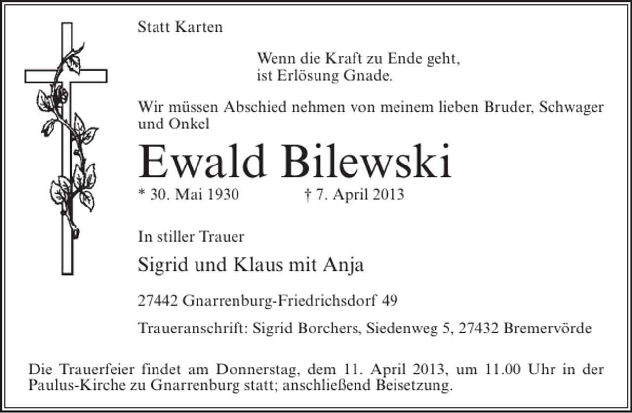 <p>Statt Karten<br />Wenn die Kraft zu Ende geht,<br />ist Erlösung Gnade.<br />Wir müssen Abschied nehmen von meinem lieben Bruder, Schwager<br />und Onkel</p><p>Ewald Bilewski<br />* 30. Mai 1930 † 7. April 2013<br />In stiller Trauer</p><p>Sigrid und Klaus mit Anja<br />27442 Gnarrenburg-Friedrichsdorf 49<br />Traueranschrift: Sigrid Borchers, Siedenweg 5, 27432 Bremervörde<br />Die Trauerfeier findet am Donnerstag, dem 11. April 2013, um 11.00 Uhr in der<br />Paulus-Kirche zu Gnarrenburg statt; anschließend Beisetzung.</p>