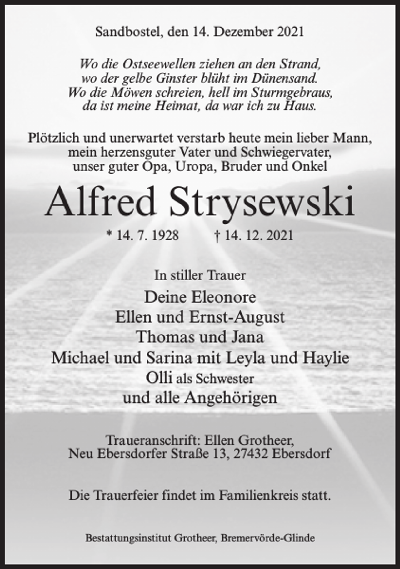 <p>Sandbostel, den 14. Dezember 2021<br />Wo die Ostseewellen ziehen an den Strand,<br />wo der gelbe Ginster blüht im Dünensand.<br />Wo die Möwen schreien, hell im Sturmgebraus,<br />da ist meine Heimat, da war ich zu Haus.<br />Plötzlich und unerwartet verstarb heute mein lieber Mann,<br />mein herzensguter Vater und Schwiegervater,<br />unser guter Opa, Uropa, Bruder und Onkel</p><p>Alfred Strysewski<br />* 14. 7. 1928</p><p>† 14. 12. 2021</p><p>In stiller Trauer</p><p>Deine Eleonore<br />Ellen und Ernst-August<br />Thomas und Jana<br />Michael und Sarina mit Leyla und Haylie<br />Olli als Schwester<br />und alle Angehörigen<br />Traueranschrift: Ellen Grotheer,<br />Neu Ebersdorfer Straße 13, 27432 Ebersdorf<br />Die Trauerfeier findet im Familienkreis statt.<br />Bestattungsinstitut Grotheer, Bremervörde-Glinde</p>